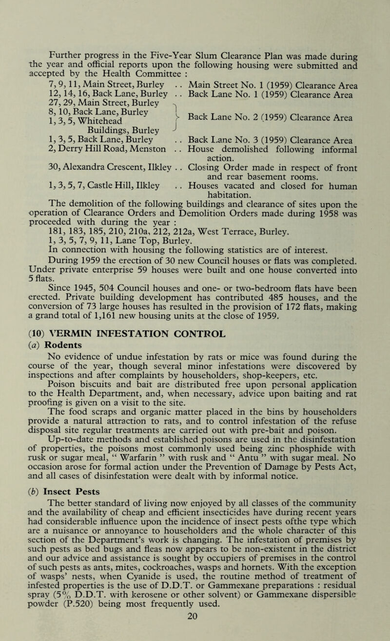 Further progress in the Five-Year Slum Clearance Plan was made during the year and official reports upon the following housing were submitted and accepted by the Health Committee : 7, 9, 11, Main Street, Burley .. Main Street No. 1 (1959) Clearance Area 12,14, 16, Back Lane, Burley . . Back Lane No. 1 (1959) Clearance Area 27, 29, Main Street, Burley L 3?5PWhi^adBUrley ^ Back Lane No- 2 (1959) Clearance Area Buildings, Burley 1, 3, 5, Back Lane, Burley . . Back Lane No. 3 (1959) Clearance Area 2, Derry Hill Road, Menston . . House demolished following informal action. 30, Alexandra Crescent, Ilkley . . Closing Order made in respect of front and rear basement rooms. 1, 3, 5, 7, Castle Hill, Ilkley .. Houses vacated and closed for human habitation. The demolition of the following buildings and clearance of sites upon the operation of Clearance Orders and Demolition Orders made during 1958 was proceeded with during the year : 181, 183, 185, 210, 210a, 212, 212a, West Terrace, Burley. 1, 3, 5, 7, 9, 11, Lane Top, Burley. In connection with housing the following statistics are of interest. During 1959 the erection of 30 new Council houses or flats was completed. Under private enterprise 59 houses were built and one house converted into 5 flats. Since 1945, 504 Council houses and one- or two-bedroom flats have been erected. Private building development has contributed 485 houses, and the conversion of 73 large houses has resulted in the provision of 172 flats, making a grand total of 1,161 new housing units at the close of 1959. (10) VERMIN INFESTATION CONTROL (a) Rodents No evidence of undue infestation by rats or mice was found during the course of the year, though several minor infestations were discovered by inspections and after complaints by householders, shop-keepers, etc. Poison biscuits and bait are distributed free upon personal application to the Health Department, and, when necessary, advice upon baiting and rat proofing is given on a visit to the site. The food scraps and organic matter placed in the bins by householders provide a natural attraction to rats, and to control infestation of the refuse disposal site regular treatments are carried out with pre-bait and poison. Up-to-date methods and established poisons are used in the disinfestation of properties, the poisons most commonlv used being zinc phosphide with rusk or sugar meal, “ Warfarin ” with rusk and “ Antu ” with sugar meal. No occasion arose for formal action under the Prevention of Damage by Pests Act, and all cases of disinfestation were dealt with by informal notice. (b) Insect Pests The better standard of living now enjoyed by all classes of the community and the availability of cheap and efficient insecticides have during recent years had considerable influence upon the incidence of insect pests ofthe type which are a nuisance or annoyance to householders and the whole character of this section of the Department’s work is changing. The infestation of premises by such pests as bed bugs and fleas now appears to be non-existent in the district and our advice and assistance is sought by occupiers of premises in the control of such pests as ants, mites, cockroaches, wasps and hornets. With the exception of wasps’ nests, when Cyanide is used, the routine method of treatment of infested properties is the use of D.D.T. or Gammexane preparations : residual spray (5% D.D.T. with kerosene or other solvent) or Gammexane dispersible powder (P.520) being most frequently used.