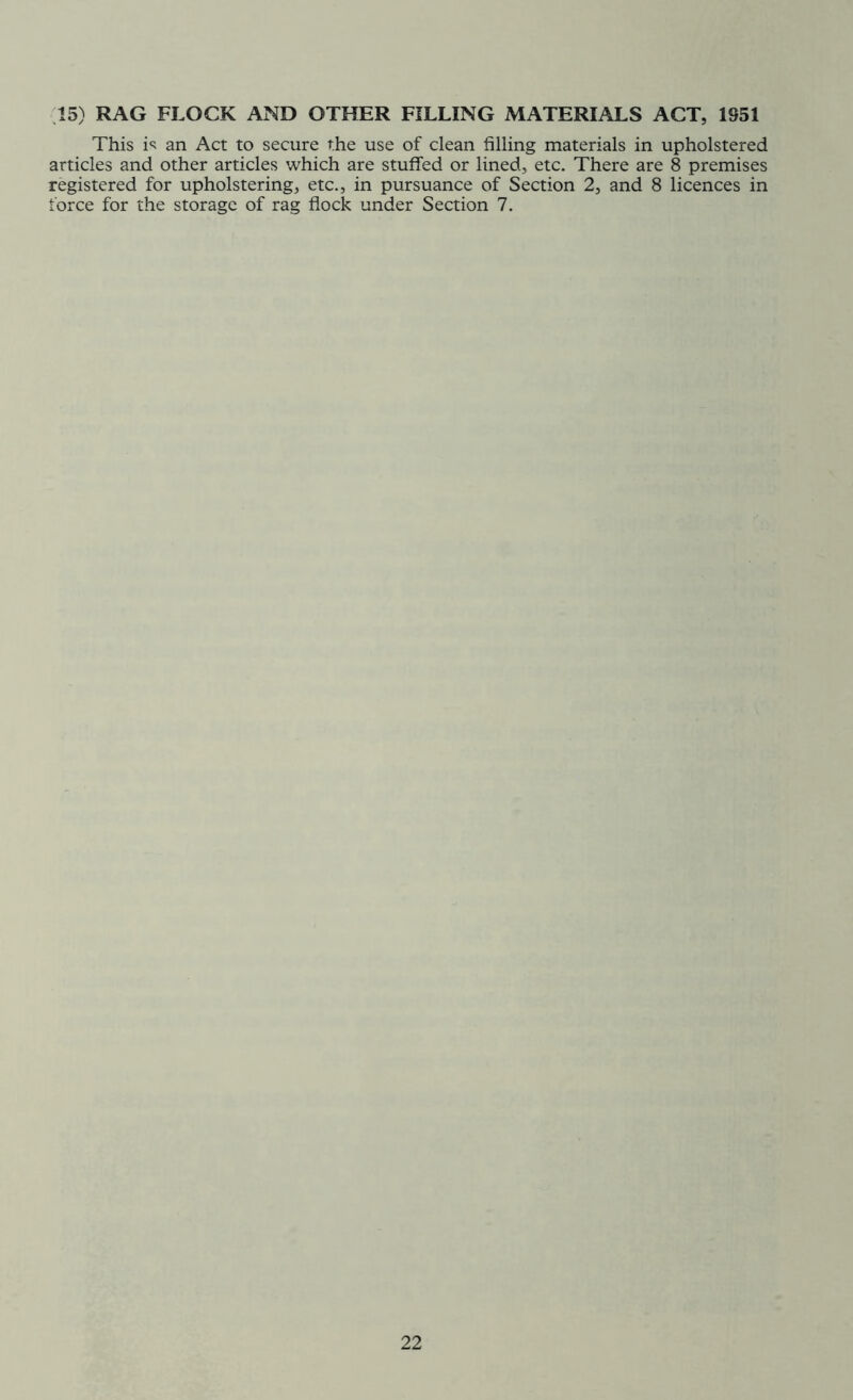 15) RAG FLOCK AND OTHER FILLING MATERIALS ACT, 1951 This is an Act to secure the use of clean filling materials in upholstered articles and other articles which are stuffed or lined, etc. There are 8 premises registered for upholstering, etc., in pursuance of Section 2, and 8 licences in force for the storage of rag flock under Section 7.