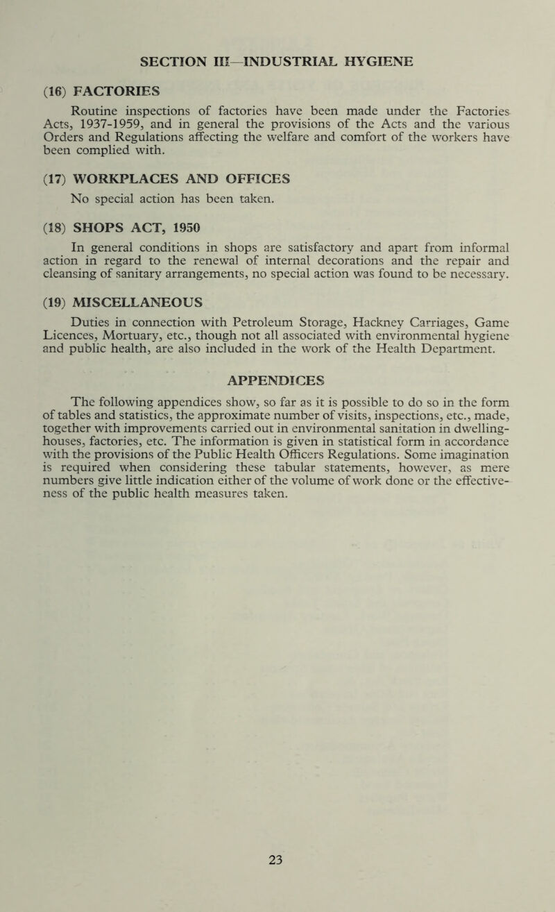 SECTION III—INDUSTRIAL HYGIENE (16) FACTORIES Routine inspections of factories have been made under the Factories Acts, 1937-1959, and in general the provisions of the Acts and the various Orders and Regulations affecting the welfare and comfort of the workers have been complied with. (17) WORKPLACES AND OFFICES No special action has been taken. (18) SHOPS ACT, 1950 In general conditions in shops are satisfactory and apart from informal action in regard to the renewal of internal decorations and the repair and cleansing of sanitary arrangements, no special action was found to be necessary. (19) MISCELLANEOUS Duties in connection with Petroleum Storage, Hackney Carriages, Game Licences, Mortuary, etc., though not all associated with environmental hygiene and public health, are also included in the work of the Health Department. APPENDICES The following appendices show, so far as it is possible to do so in the form of tables and statistics, the approximate number of visits, inspections, etc., made, together with improvements carried out in environmental sanitation in dwelling- houses, factories, etc. The information is given in statistical form in accordance with the provisions of the Public Health Officers Regulations. Some imagination is required when considering these tabular statements, however, as mere numbers give little indication either of the volume of work done or the effective- ness of the public health measures taken.