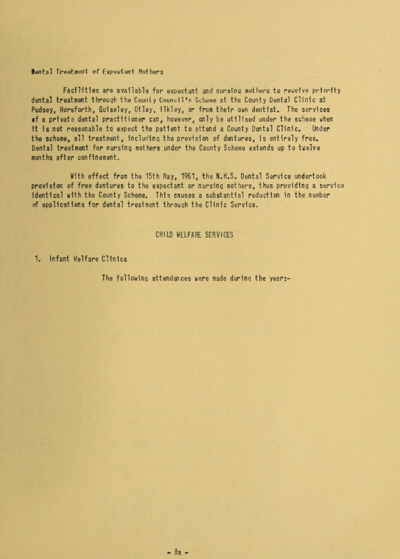 Dental Treatment of Expectant Mothers Facilities are available for expectant and nursing mothers to receive priority dental treatment through the County Council’s Scheme at the County Dental Clinic at Pudsey, Horsforth, Guiseley, Otley, llkley, or from their own dentist. The services sf a private dental practitioner can, however, only be utilised under the scheme when it is not reasonable to expect the patient to attend a County Dental Clinic. Under the scheme, all treatment, including the provision of dentures, is entirely free. Dental treatment for nursing mothers under the County Scheme extends up to twelve months after confinement. With effect from the 15th May, 1961, the N.H.S. Dental Service undertook provision of free dentures to the expectant or nursing mothers, thus providing a service identical with the County Scheme. This causes a substantial reduction in the number of applications for dental treatment through the Clinic Service. CHILD WELFARE SERVICES 1. Infant Welfare Clinics The following attendances were made during the year:-