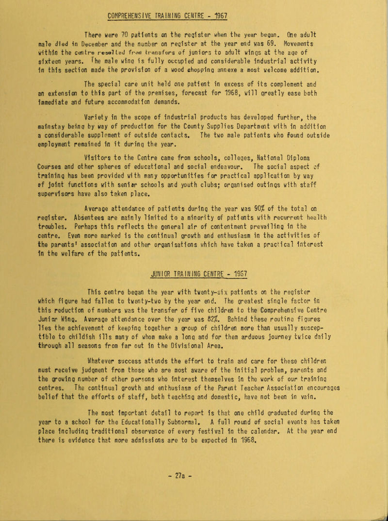 COMPREHENSIVE TRAINING CENTRE - 1967 There were 70 patients on the register when the year began. One adult male died in December and the number on register at the year end was 69. Movements within the centre resulted from transfers of juniors to adult wings at the age of sixteen years, the male wing is fully occupied and considerable industrial activity in this section made the provision of a wood chopping annexe a most welcome addition. The special care unit held one patient in excess of its complement and an extension to this part of the premises, forecast for 1968, will greatly ease both immediate and future accommodation demands. Variety in the scope of industrial products has developed further, the mainstay being by way of production for the County Supplies Department with in addition a considerable supplement of outside contacts. The two male patients who found outside employment remained in it during the year. Visitors to the Centre came from schools, colleges, National Diploma Courses and other spheres of educational and social endeavour. The social aspect of training has been provided with many opportunities for practical application by way ?f joint functions with seniar schools and youth clubs; organised outings with staff supervisors have also taken place. Average attendance of patients during the year was 90$ of the total on register. Absentees are mainly limited to a minority of patients with recurrent health troubles. Perhaps this reflects the oeneral air of contentment prevailing in the centre. Even more marked is the continual growth and enthusiasm in the activities of the parents' association and other organisations which have taken a practical interest in the welfare cf the patients. JUNIOR TRAINING CENTRE - 1967 This centre began the year with twenty-six patients on the register which figure had fallen to twenty-two by the year end. The greatest single factor in this reduction of numbers was the transfer of five children to the Comprehensive Centre Junicr Wing. Average attendance over the year was 82$. Behind these routine figures lies the achievement of keeping together a group of children more than usually suscep- tible to childish ills many of whom make a long and for them arduous journey twice daily through all seasons from far out in the Divisional Area. Whatever success attends the effort to train and care for these children must receive judgment from those who are most aware of the initial problem, parents and the growing number of other persons who interest themselves in the work of our training centres. The continual growth and enthusiasm of the Parent Teacher Association encourages belief that the efforts of staff, both teaching and domestic, have not been in vain. The most important detail to report is that one child graduated durinq the year to a school for the Educationally Subnormal. A full round of social events has taken place including traditional observance of every festival in the calendar. At the year end there is evidence that more admissions are to be expected in 1968,