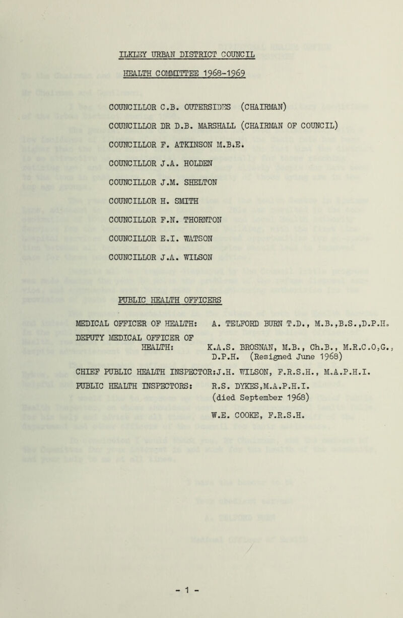 ILKLEY URBAN DISTRICT COUNCIL HEALTH COMMITTEE 1968-1969 COUNCILLOR C.B. OUTERSIDES (CHAIRMAN) COUNCILLOR DR D.B. MARSHALL (CHAIRMAN OF COUNCIL) COUNCILLOR F. ATKINSON M.B*E* COUNCILLOR J.A. HOLDEN COUNCILLOR J.M. SHELTON COUNCILLOR H. SMITH COUNCILLOR F.N. THORNTON COUNCILLOR E.I. WATSON COUNCILLOR J.A. WILSON PUBLIC HEALTH OFFICERS MEDICAL OFFICER OF HEALTH: A. TELFORD BURN T.D., M.B. ,B.S. .D.P.H. DEPUTY MEDICAL OFFICER OF HEALTH: K.A.S. BROSNAN, M.B., Ch.B., M.R.C.O,G., D.P.H. (Resigned June 1968) CHIEF PUBLIC HEALTH INSPECTOR:J.H. WILSON, F.R.S.H., M.A.P.H.I. PUBLIC HEALTH INSPECTORS: R.S. DYKES,M.A.P.H.I. (died September 1968) W.E. COOKE, F.R.S.H. - 1 -