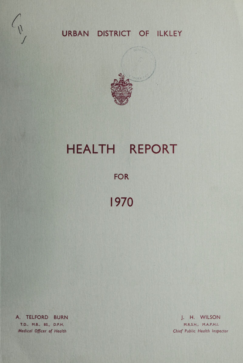 / URBAN DISTRICT OF ILKLEY HEALTH REPORT FOR 1970 A. TELFORD BURN T.D., M.B., BS„ D.P.H. Medical Officer of Health J. H. WILSON M.R.S.H., M.A.P.H.I. Chief Public Health Inspector