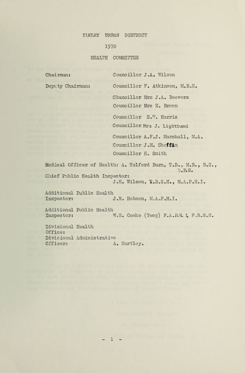 TLKXEY URBAN DISTRICT 1970 HEALTH COMMITTEE Chairman; Councillor J,A« Wilson Deputy Chairman; Councillor F. Atkinson, M.B.E. Councillor Mrs J.A. Beevers Councillor Mrs E. Brown Councillor S.W. Harris Councillor Mrs J, Ligh'tband Councillor A.F.J. Marshall, M.A. Councillor J.M. Sheft&n Councillor H. Smith Medical Officer of Health; A. Telford Bum, T.D., M.B., B.S D.P.H. Chief Public Health Inspector; J.H, Wilson, X«H.S.H., M.A.P.H.I. Additional Public Health Inspector; J.R, Hobson, M„A„P.H.I. Additional Public Health Inspector; W,E. Cooke (Temp) F.A.P.H. I, F,R*S.H Divisional Health Office; D1vi s io nal Admin i s t rat ive Officer; A. Hartley,, 1