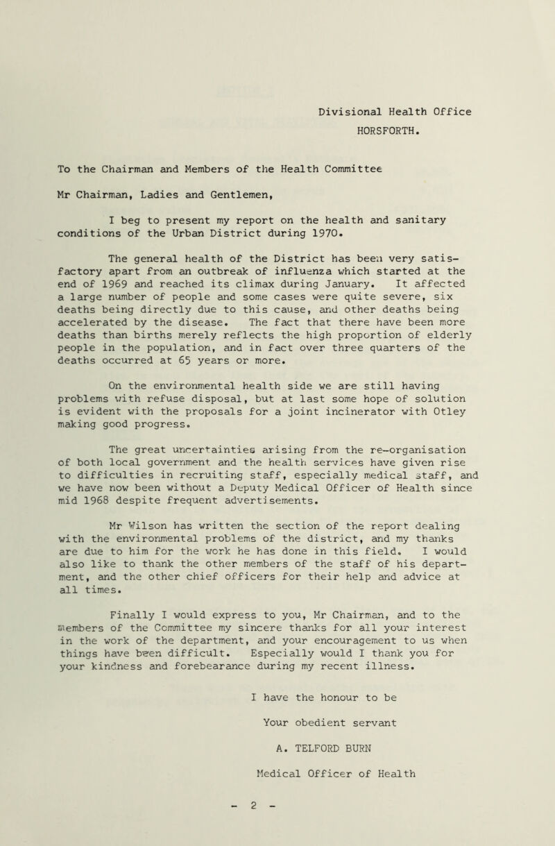 HORSFORTH. To the Chairman and Members of the Health Committee Mr Chairman, Ladies and Gentlemen, I beg to present my report on the health and sanitary conditions of the Urban District during 1970. The general health of the District has been very satis- factory apart from an outbreak of influenza which started at the end of 1969 and reached its climax during January. It affected a large number of people and some cases were quite severe, six deaths being directly due to this cause, and other deaths being accelerated by the disease. The fact that there have been more deaths than births merely reflects the high proportion of elderly people in the population, and in fact over three quarters of the deaths occurred at 65 years or more. On the environmental health side we are still having problems with refuse disposal, but at last some hope of solution is evident with the proposals for a joint incinerator with Otley making good progress. The great uncertainties arising from the re-organisation of both local government and the health services have given rise to difficulties in recruiting staff, especially medical staff, and we have now been without a Deputy Medical Officer of Health since mid 1968 despite frequent advertisements. Mr Wilson has written the section of the report dealing with the environmental problems of the district, and my thanks are due to him for the work he has done in this field. I would also like to thank the other members of the staff of his depart- ment, and the other chief officers for their help and advice at all times. Finally I would express to you, Mr Chairman, and to the members of the Committee my sincere thanks for all your interest in the work of the department, and your encouragement to us when things have b'een difficult. Especially would I thank you for your kindness and forebearance during my recent illness. I have the honour to be Your obedient servant A. TELFORD BURN Medical Officer of Health 2