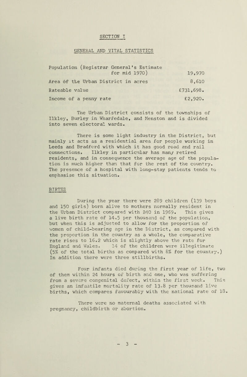 GENERAL AND VITAL STATISTICS Population (Registrar General’s Estimate for mid 1970) Area of the Urban District in acres Rateable value Income of a penny rate 19,970 8,610 £731,698. £2,920. The Urban District consists of the townships of Ilkley, Burley in Wharfedale, and Menston and is divided into seven electoral wards. There is some light industry in the District, but mainly it acts as a residential area for people working in Leeds and Bradford with which it has good road and rail connections. Ilkley in particular has many retired residents, and in consequence the average age of the popula- tion is much higher than that for the rest of the country. The presence of a hospital with long-stay patients tends to emphasise this situation. BIRTHS During the year there were 289 children (139 boys and 150 girls) born alive to mothers normally resident in the Urban District compared with 240 in 1969. This gives a live birth rate of 14.5 per thousand of the population, but when this is adjusted to allow for the proportion of women of child-bearing age in the District, as compared with the proportion in the country as a whole, the comparative rate rises to 16.2 which is slightly above the rate for England and Wales. 14 of the children were illegitimate (5% of the total births as compared with 8% for the country-,) In addition there were three stillbirths. Four infants died during the first year of life, two of them within 24 hours of birth and one, who was suffering from a severe congenital defect, within the first week. This gives an infantile mortality rate of 13=8 per thousand live births, which compares favourably with the national rate of 13. There were no maternal deaths associated with pregnancy, childbirth or abortion. 3