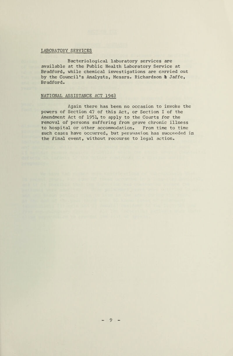 LABORATORY SERVICES Bacteriological laboratory services are available at the Public Health Laboratory Service at Bradford, while chemical investigations are carried out by the Council’s Analysts, Messrs. Richardson Sc Jaffe, Bradford. NATIONAL ASSISTANCE ACT 1943 Again there has been no occasion to invoke the powers of Section 47 of this Act, or Section I of the Amendment Act of 1951, to apply to the Courts for the removal of persons suffering from grave chronic illness to hospital or other accommodation. From time to time such cases have occurred, but persuasion has succeeded in the final event, without recourse to legal action. 9