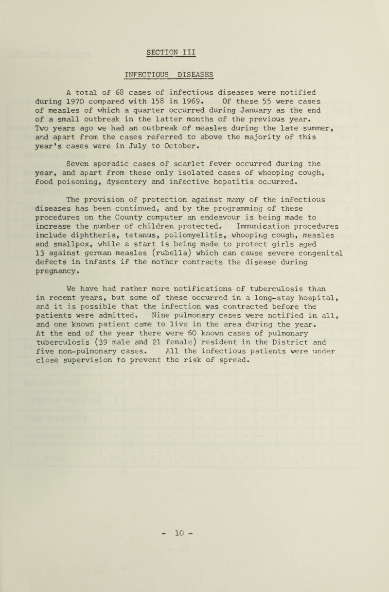 INFECTIOUS DISEASES A total of 68 cases of infectious diseases were notified during 1970 compared with 158 in 1969. Of these 55 were cases of measles of which a quarter occurred during January as the end of a small outbreak in the latter months of the previous year. Two years ago we had an outbreak of measles during the late summer, and apart from the cases referred to above the majority of this year's cases were in July to October. Seven sporadic cases of scarlet fever occurred during the year, and apart from these only isolated cases of whooping cough, food poisoning, dysentery and infective hepatitis occurred. The provision of protection against many of the infectious diseases has been continued, and by the programming of these procedures on the County computer an endeavour is being made to increase the number of children protected. Immunisation procedures include diphtheria, tetanus, poliomyelitis, whooping cough, measles and smallpox, while a start is being made to protect girls aged 13 against german measles (rubella) which can cause severe congenital defects in infants if the mother contracts the disease during pregnancy. We have had rather more notifications of tuberculosis than in recent years, but some of these occurred in a long-stay hospital, and it is possible that the infection was contracted before the patients were admitted. Nine pulmonary cases were notified in all, and one known patient came to live in the area during the year. At the end of the year there were 60 known cases of pulmonary tuberculosis (39 male and 21 female) resident in the District and five non-pulmonary cases. All the infectious patients were under close supervision to prevent the risk of spread. 10