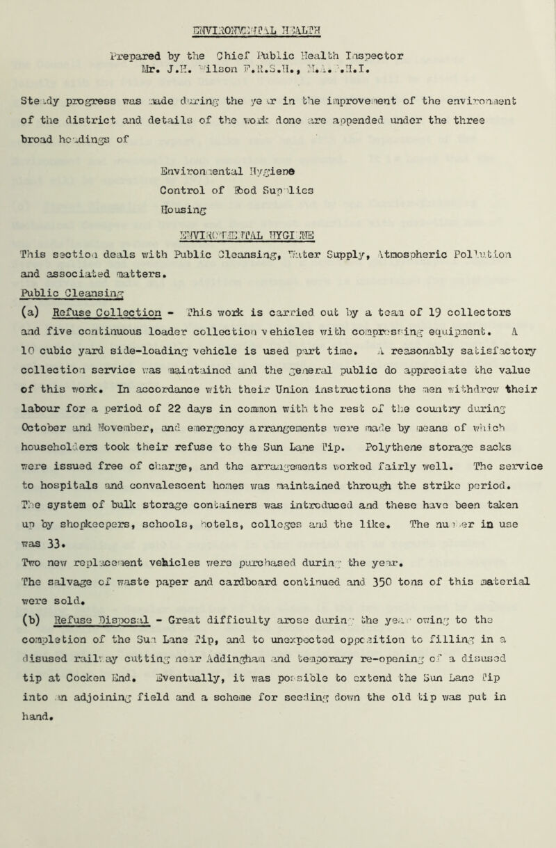 EWIIIOITVC^TPIL HEALTH Prepared by the Chief Public Health Inspector Mr. J.H. ' ilson 17.11.3.11., H*A. .H.I. Ste .dy progress was made during the ye i.r in the improvement of the environment of the district and details of the work done are appended under the three broad headings of Environ-rental Hygiene Control of food Supplies Housing E'-iVI if T IE hhiL TTYGI INS This section deals with Public Cleansing, hater Supply, Atmospheric Pollution and associated matters. Public Cleansing f m m i. m i M ———»j— (a) Refuse Collection - This work is carried out by a team of 19 collectors and five continuous loader collection vehicles with compressing equipment. A. 10 cubic yard side-loading vehicle is used part time. A reasonably satisfactory collection service was maintained and the general public do appreciate the value of this work. In accordance with their Union instructions the men withdrew their labour for a period of 22 days in common with the rest of the country during October and November, and emergency arrangements were made by means of which householders took their refuse to the Sun Lane I’ip. Polythene storage sacks were issued free of charge, and the arrangements worked fairly well. The service to hospitals and convalescent homes was maintained through the strike period. The system of bulk storage containers was introduced and these have been taken up by shopkeepers, schools, hotels, colleges and the like. The nun .er in use was 33♦ Two new replacement vehicles were purchased during the year-. The salvage of waste paper and cardboard continued and 350 tons of this material were sold, (b) Refuse disposal - Great difficulty arose during the year owing to the completion of the Sun Lane Tip, and to unexpected opposition to filling in a disused rail’, ay cutting neir Addingham and temporary re-opening of a disused tip at Cocken End. Eventually, it was possible to extend the Sun Lane Cip into an adjoining field and a scheme for seeding down the old tip was put in hand.