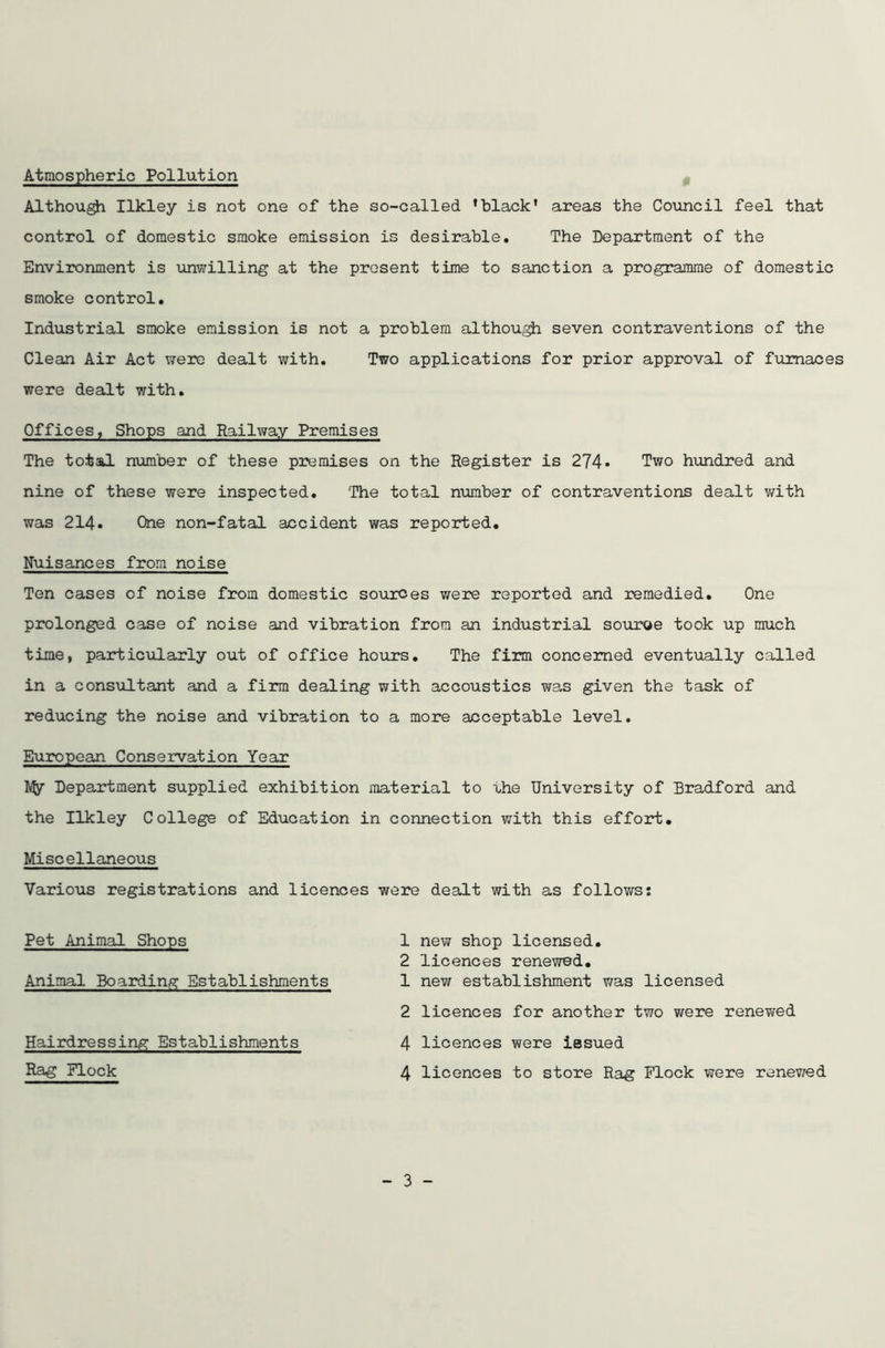 Atmospheric Pollution Although Ilkley is not one of the so-called ’black' areas the Council feel that control of domestic smoke emission is desirable. The Department of the Environment is unwilling at the present time to sanction a programme of domestic smoke control. Industrial smoke emission is not a problem although seven contraventions of the Clean Air Act were dealt with. Two applications for prior approval of furnaces were dealt with. Offices, Shops and Railway Premises The total number of these premises on the Register is 274* Two hundred and nine of these were inspected. 'The total number of contraventions dealt with was 214. One non-fatal accident was reported. Nuisances from noise Ten cases of noise from domestic sources were reported and remedied. One prolonged case of noise and vibration from an industrial source took up much time, particularly out of office hours. The firm concerned eventually called in a consultant and a firm dealing with accoustics was given the task of reducing the noise and vibration to a more acceptable level. European Conservation Year Department supplied exhibition material to the University of Bradford and the Ilkley College of Education in connection with this effort. Miscellaneous Various registrations and licences were dealt with as follows: Pet Animal Shops 1 new shop licensed. 2 licences renewed. Animal Boarding Establishments 1 new establishment was licensed 2 licences for another two were renewed Hairdressing Establishments 4 licences were issued - 3 -