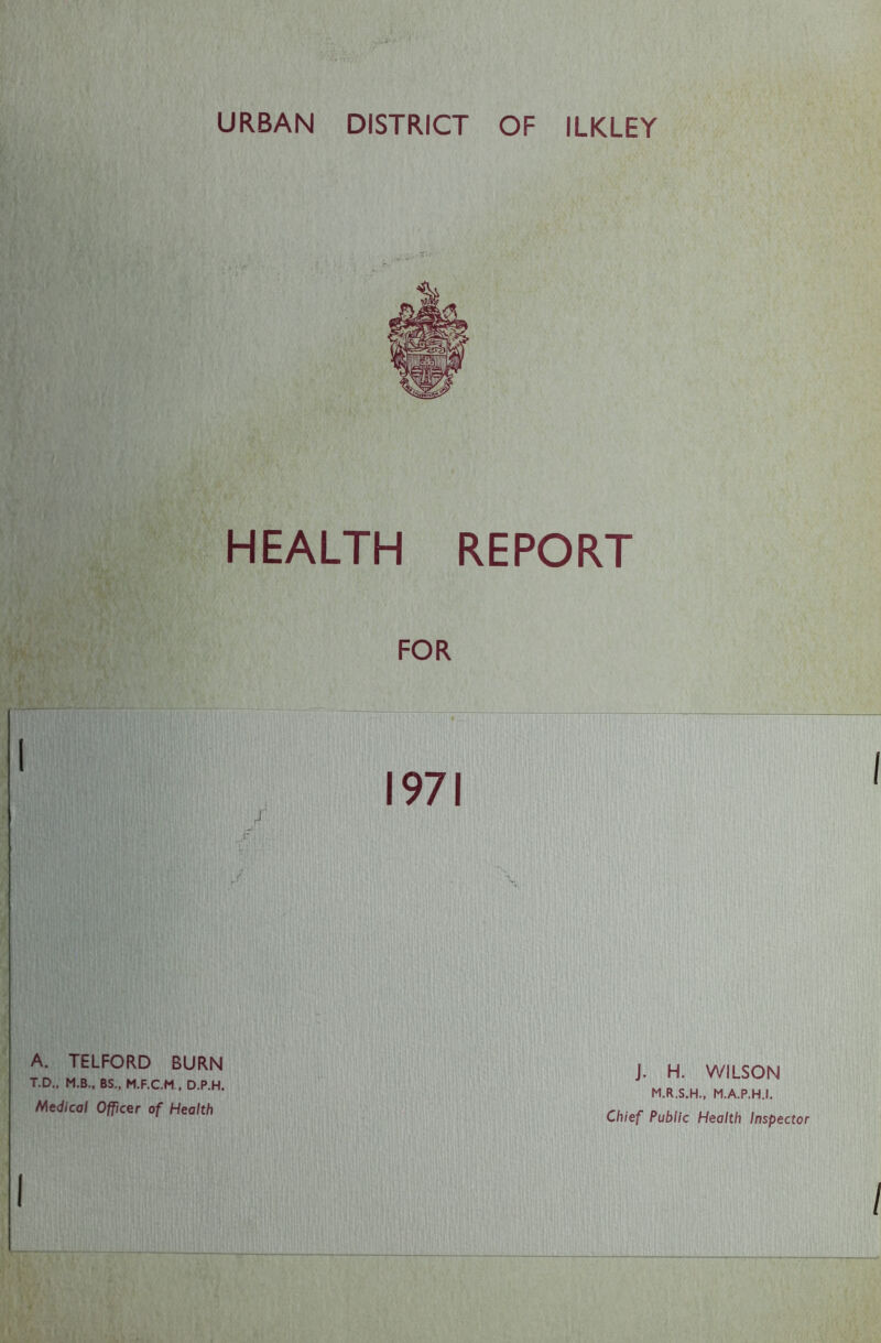 URBAN DISTRICT OF ILKLEY HEALTH REPORT A. TELFORD BURN T.D., M.B., BS„ M.F.C.M , D.P.H. Medical Officer of Health J. H. WILSON M.R.S.H., M.A.P.H.I. Chief Public Health Inspecto