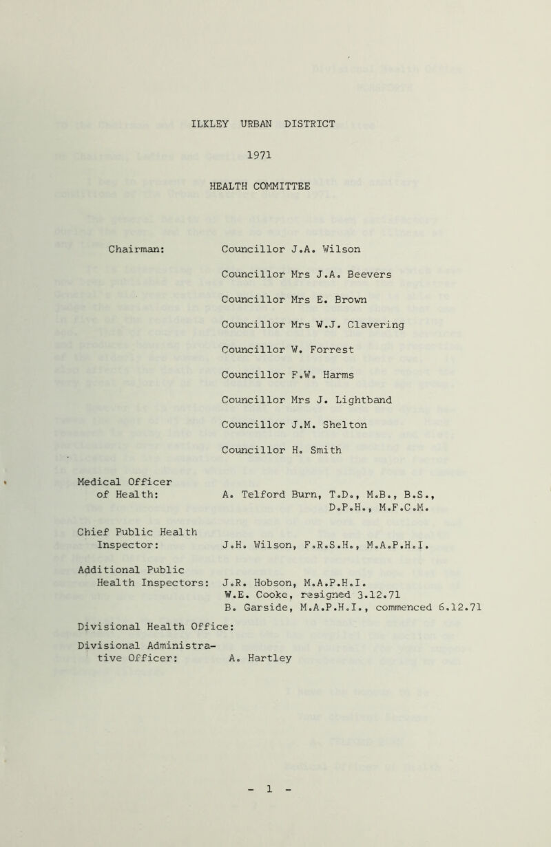 ILKLEY URBAN DISTRICT 1971 HEALTH COMMITTEE Chairman: Councillor Councillor Councillor Councillor Councillor Councillor Councillor Councillor Councillor J.A. Wilson Mrs J.A. Beevers Mrs E. Brown Mrs W.J. Clavering W. Forrest F.W. Harms Mrs J. Lightband J.M. Shelton H. Smith Medical Officer of Health: A. Telford Burn, T.D., M.B., B.S., D.P.H., M.F.C.M. Chief Public Health Inspector: J.H. Wilson, F.R.S.H., M.A.P.H.I. Additional Public Health Inspectors: J.R. Hobson, M.A.P.H.I. W.E. Cooke, resigned 3.12.71 B. Garside, M.A.P.H.I., commenced 6.12.71 Divisional Health Office: Divisional Administra- tive Officer: A. Hartley 1