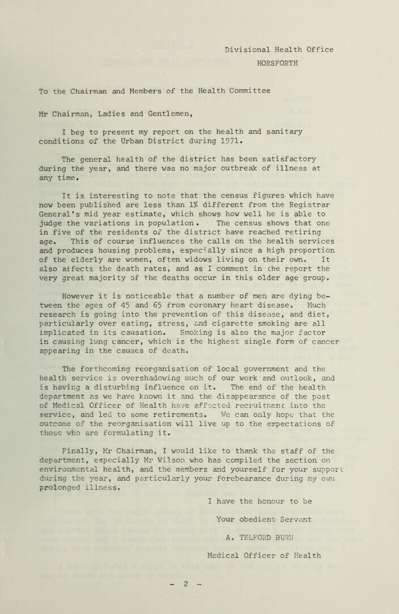 HORSFORTH To the Chairman and Members of the Health Committee Mr Chairman, Ladies and Gentlemen, I beg to present my report on the health and sanitary conditions of the Urban District during 1971* The general health of the district has been satisfactory during the year, and there was no major outbreak of illness at any time. It is interesting to note that the census figures which have now been published are less than 1% different from the Registrar General's mid year estimate, which shows how well he is able to judge the variations in population. The census shows that one in five of the residents of the district have reached retiring age. This of course influences the calls on the health services and produces housing problems, especially since a high proportion of the elderly are women, often widows living on their own. It also affects the death rates, and as I comment in che report the very great majority of the deaths occur in this older age group. However it is noticeable that a number of men are dying be- tween the ages of 45 and 65 from coronary heart disease. Much research is going into the prevention of this disease, and diet, particularly over eating, stress, and cigarette smoking are all implicated in its causation. Smoking is also the major factor in causing lung cancer, which is the highest single form of cancer appearing in the causes of death. The forthcoming reorganisation of local government and the health service is overshadowing much of our work and outlook, and is having a disturbing influence on it. The end of the health department as we have known it and the disappearance of the post of Medical Officer of Health have affected recruitmenc into the service, and led to some retirements. We can only hope that the outcome of the reorganisation will live up to the expectations of those who are formulating it. Finally, Mr Chairman, I would like to thank the staff of the department, especially Mr Wilson who has compiled the section on environmental health, and the members and yourself for your support during the year, and particularly your forebearance during my own prolonged illness. I have the honour to be Your obedient’ Servant A. TELFORD BURN Medical Officer of Health 2
