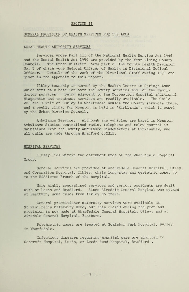 GENERAL PROVISION OF HEALTH SERVICES FOR THE AREA LOCAL HEALTH AUTHORITY SERVICES Services under Part III of the National Health Service Act 1946 and the Mental Health Act 1959 are provided by the West Riding County Council. The Urban District forms part of the County Health Division No. 5 of which your Medical Officer of Health is Divisional Medical Officer. Details of the work of the Divisional Staff during 1971 are given in the Appendix to this report. Ilkley township is served by the Health Centre in Springs Lane which acts as a base for both the County services and for the family doctor services. Being adjacent to the Coronation Hospital additional diagnostic and treatment services are readily available. The Child Welfare Clinic at Burley in Wharfedale houses the County services there, and a weekly clinic for Menston is held in 'Kirklands’, which is owned by the Urban District Council. Ambulance Service. Although the vehicles are based in Menston Ambulance Station centralised radio, telephone and telex control is maintained from the County Ambulance Headquarters at Birkenshaw, and all calls are made through Bradford 682211. HOSPITAL SERVICES Ilkley lies within the catchment area of the Wharfedale Hospital Group. General services are provided at Wharfedale General Hospital, Otley, and Coronation Hospital, Ilkley, while long-stay and geriatric cases go to the Middleton Branch of the hospital. More highly specialised services and serious accidents are dealt with at Leeds and Bradford. Since Airedale General Hospital was opened at Eastburn, some cases from Ilkley go there. General practitioner maternity services were available at St Winifred's Maternity Home, but this closed during the year and provision is now made at Wharfedale General Hospital, Otley, and at Airedale General Hospital, Eastburn. Psychiatric cases are treated at Scalebor Park Hospital, Burley in Wharfedale. Infectious diseases requiring hospital care are admitted to Seacroft Hospital, Leeds, or Leeds Road Hospital, Bradford .