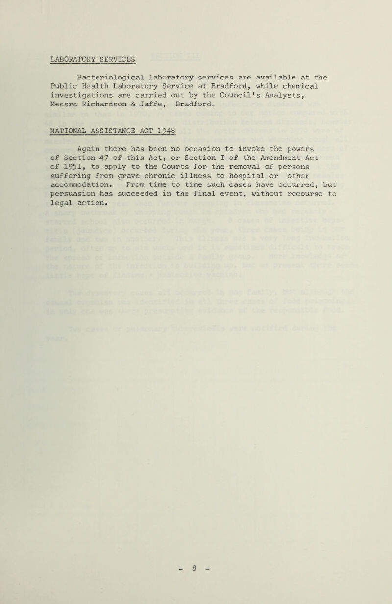 LABORATORY SERVICES Bacteriological laboratory services are available at the Public Health Laboratory Service at Bradford, while chemical investigations are carried out by the Council’s Analysts, Messrs Richardson & Jaffe, Bradford*, NATIONAL ASSISTANCEACT 1948 Again there has been no occasion to invoke the powers of Section 47 of this Act, or Section I of the Amendment Act of 1951? to apply to the Courts for the removal of persons suffering from grave chronic illness to hospital or other accommodation. From time to time such cases have occurred, but persuasion has succeeded in the final event, without recourse to legal action. 8