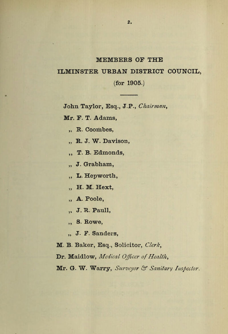 MEMBERS OF THE ILMINSTER URBAN DISTRICT COUNCIL, (for 1905.) John Taylor, Esq., J.P., Chairman, Mr. F. T. Adams, „ R. Coombes, „ R. J. W. Davison, ,, T. B. Edmonds, „ J. Grabham, „ L. Hepworth, „ H. M. Hext, „ A. Poole, ,, J. R. Pauli, ,, S. Rowe, „ J. F. Sanders, M. B. Baker, Esq., Solicitor, Clerk, Dr. Maidlow, Medical Officer of Healthy Mr. G. W. Warry, Surveyor & Sanitary Inspector.