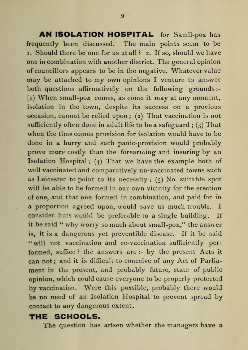 AN ISOLATION HOSPITAL for Sainll-pox has frequently been discussed. The main points seem to be i. Should there be one for us at all ? 2. If so, should we have one in combination with another district. The general opinion of councillors appears to be in the negative. Whatever value may be attached to my own opinions I venture to answer both questions affirmatively on the following grounds (1) When small-pox comes, as come it may at any moment, isolation in the town, despite its success on a previous occasion, cannot be relied upon ; (2) That vaccination is not sufficiently often done in adult life to be a safeguard ; (3) That when the time comes provision for isolation would have to be done in a hurry and such panic-provision would probably prove more costly than the forearming and insuring by an Isolation Hospital ; (4) That we have the example both of well vaccinated and comparatively un-vaccinated towns such as Leicester to point to its necessity ; (5) No suitable spot will be able to be formed in our own vicinity for the erection of one, and that one formed in combination, and paid for in a proportion agreed upon, would save us much trouble. I consider huts would be preferable to a single building. If it be said “ why worry so much about small-pox,” the answer is, it is a dangerous yet preventable disease. If it be said “will not vaccination and re-vaccination sufficiently per- formed, suffice? the answers are:- by the present Acts it can not; and it is difficult to conceive of any Act of Parlia- ment in the present, and probably future, state of public opinion, which could cause everyone to be properly protected by vaccination. Were this possible, probably there would be no need of an Isolation Hospital to prevent spread by contact to any dangerous extent. THE SCHOOLS. The question has arisen whether the managers have a