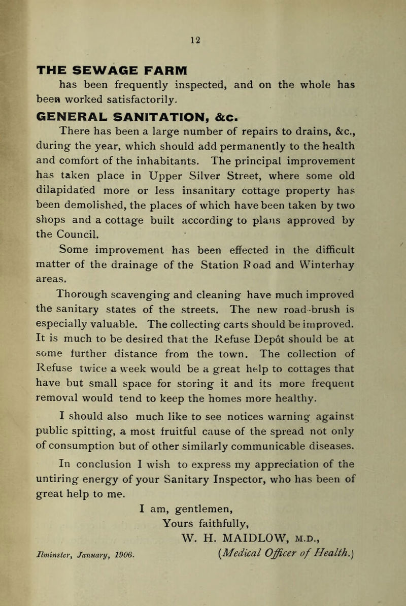 THE SEWAGE FARM has been frequently inspected, and on the whole has been worked satisfactorily. GENERAL SANITATION, &c. There has been a large number of repairs to drains, &c., during the year, which should add permanently to the health and comfort of the inhabitants. The principal improvement has taken place in Upper Silver Street, where some old dilapidated more or less insanitary cottage property has been demolished, the places of which have been taken by two shops and a cottage built according to plans approved by the Council. Some improvement has been effected in the difficult matter of the drainage of the Station Road and Winterhay areas. Thorough scavenging and cleaning have much improved the sanitary states of the streets. The new road -brush is especially valuable. The collecting carts should be improved. It is much to be desired that the Refuse Depot should be at some further distance from the town. The collection of Refuse twice a week would be a great help to cottages that have but small space for storing it and its more frequent removal would tend to keep the homes more healthy. I should also much like to see notices warning against public spitting, a most fruitful cause of the spread not only of consumption but of other similarly communicable diseases. In conclusion 1 wish to express my appreciation of the untiring energy of your Sanitary Inspector, who has been of great help to me. I am, gentlemen, Yours faithfully, W. H. MAIDLOW, M.D., (Medical Officer of Health.) Ilminslcr, January, 1906.