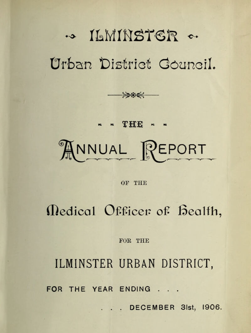 Drban iDistriot OcunoiL - - THE - - Report OF THE {Rediccil OfTicei? oft Bealfh, FOR THE ILMINSTER URBAN DISTRICT, FOR THE YEAR ENDING . . . DECEMBER 31st, 1906.