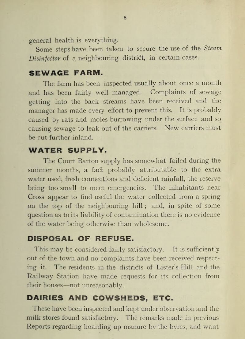 general health is everything. Some steps have been taken to secure the use of the Steam Disinfedor of a neighbouring district, in certain cases. SEWAGE FARM. The farm has been inspected usually about once a month and has been fairly well managed. Complaints of sewage getting into the back streams have been received and the manager has made every effort to prevent this. It is probably caused by rats and moles burrowing under the surface and so causing sewage to leak out of the carriers. New carriers must be cut further inland. WATER SUPPLY. The Court Barton supply has somewhat failed during the summer months, a fadt probably attributable to the extra water used, fresh connections and deficient rainfall, the reserve being too small to meet emergencies. The inhabitants near Cross appear to find useful the water collected from a spring on the top of the neighbouring hill ; and, in spite of some question as to its liability of contamination there is no evidence of the water being otherwise than wholesome. DISPOSAL OF REFUSE. This may be considered fairly satisfactory. It is sufficiently out of the town and no complaints have been received respect- ing it. The residents in the districts of Lister’s Hill and the Railway Station have made requests for its collection from their houses—not unreasonably. DAIRIES AND COWSHEDS, ETC. These have been inspected and kept under observation and the milk stores found satisfactory. The remarks made in previous Reports regarding hoarding up manure by the byres, and want
