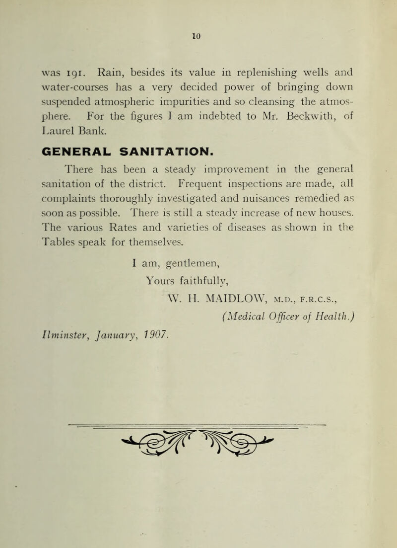 was igi. Rain, besides its value in replenishing wells and water-courses has a very decided power of bringing down suspended atmospheric impurities and so cleansing the atmos- phere. For the figures I am indebted to Mr. Beckwith, of Laurel Bank. GENERAL SANITATION. There has been a steady improvement in the general sanitation of the district. Frequent inspections are made, all complaints thoroughly investigated and nuisances remedied as soon as possible. There is still a steady increase of new houses. 'I'he various Rates and varieties of diseases as shown in the Tables speak for themselves. I am, gentlemen, Yours faithfully, W. H. MAIDLOW, m.d., f.r.c.s., (Medical Officer of Health.) Ilminster, January, 1907.