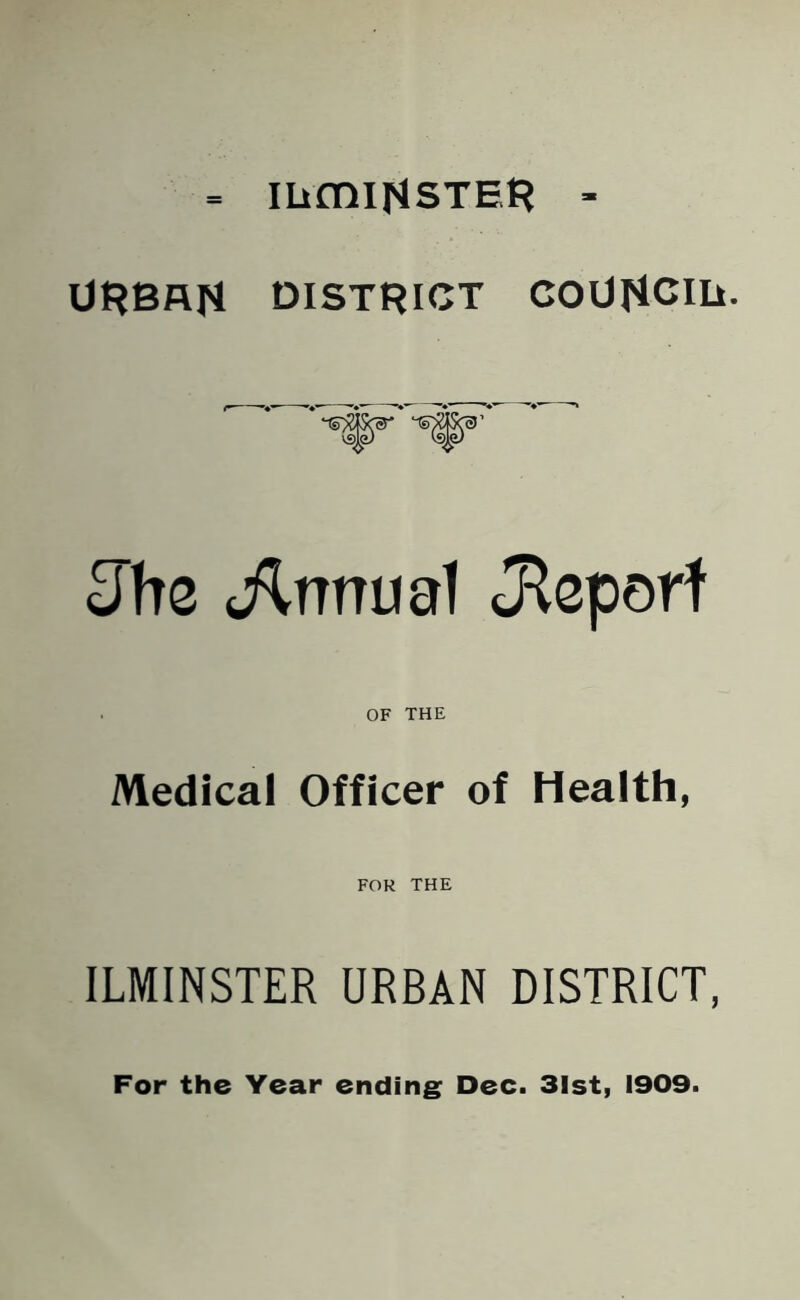 mmitfsTER - URBAN DISTRICT COUflCIIi. Jhe Annual Jtaporf OF THE Medical Officer of Health, FOR THE ILMINSTER URBAN DISTRICT, For the Year ending Dec. 31st, 1909.