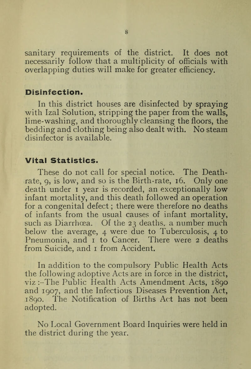 sanitary requirements of the district. It does not necessarily follow that a multiplicity of officials with overlapping duties will make for greater efficiency. Disinfection. In this district houses are disinfected by spraying with Izal Solution, stripping the paper from the walls, lime-washing, and thoroughly cleansing the floors, the bedding and clothing being also dealt with. No steam disinfector is available. Vital Statistics. These do not call for special notice. The Death- rate, g, is low, and so is the Birth-rate, 16. Only one death under i year is recorded, an exceptionally low infant mortality, and this death followed an operation for a congenital defect; there were therefore no deaths of infants from the usual causes of infant mortality, such as Diarrhoea. Of the 23 deaths, a number much below the average, 4 were due to Tuberculosis, 4 to Pneumonia, and 1 to Cancer. There were 2 deaths from Suicide, and 1 from Accident. In addition to the compulsory Public Health Acts the following adoptive Acts are in force in the district, viz :-The Public Health Acts Amendment Acts, 1890 and 1907, and the Infectious Diseases Prevention Act, 1890. The Notification of Births Act has not been adopted. No Local Government Board Inquiries were held in the district during the year.