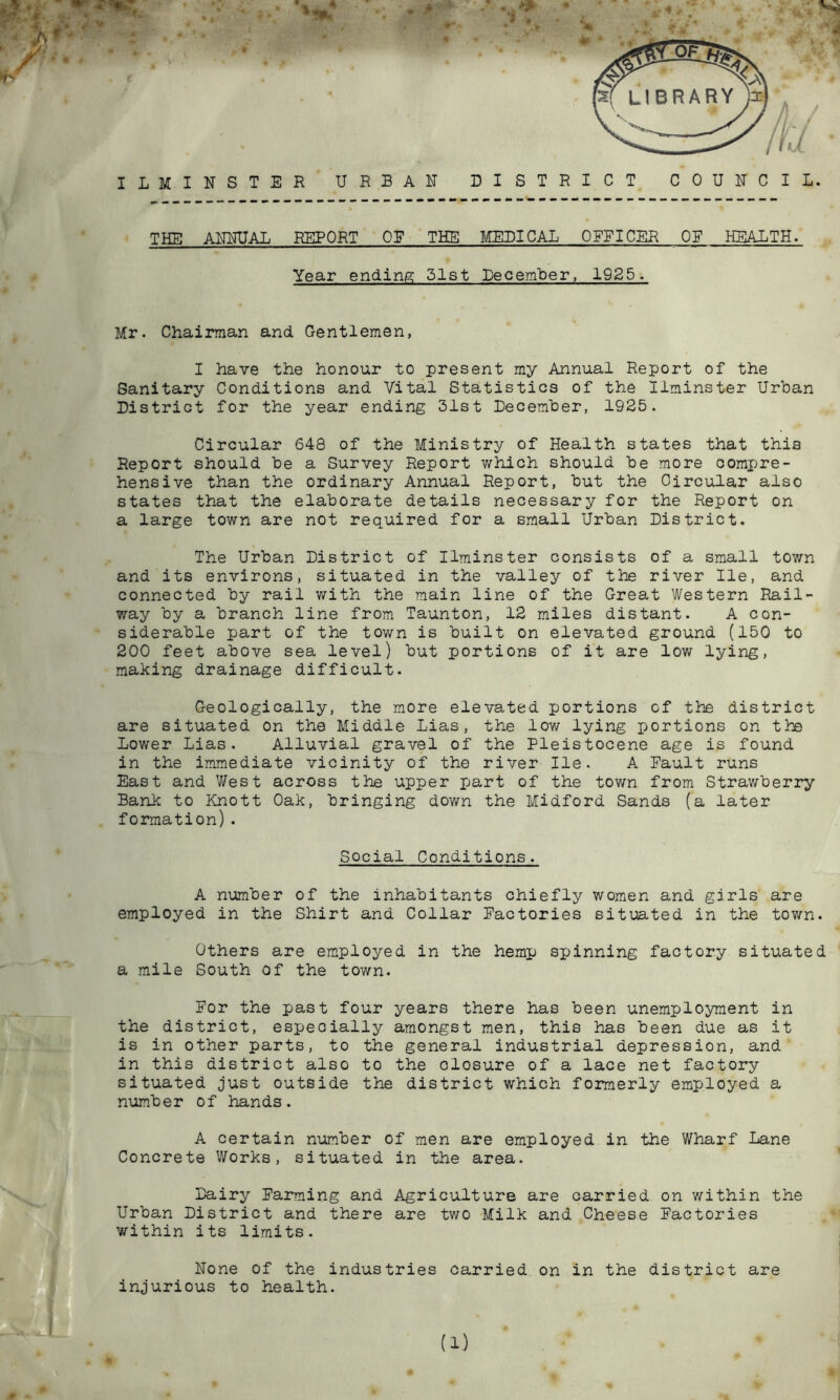 ILMINSTER URBAN DISTRICT COUNCIL. THE ANNUAL REPORT OR THE MEDICAL OFFICER ON HEALTH. Year ending 31st December, 1925. Mr. Chairman and Gentlemen, I have the honour to present my Annual Report of the Sanitary Conditions and Vital Statistics of the Ilminster Urban District for the year ending 31st December, 1925. Circular 648 of the Ministry of Health states that this Report should be a Survey Report which should be more compre- hensive than the ordinary Annual Report, but the Circular also states that the elaborate details necessary for the Report on a large town are not required for a small Urban District. The Urban District of Ilminster consists of a small town and its environs, situated in the valley of the river lie, and connected by rail with the main line of the Great Western Rail- way by a branch line from Taunton, 12 miles distant. A con- siderable part of the town is built on elevated ground (150 to 200 feet above sea level) but portions of it are low lying, making drainage difficult. Geologically, the more elevated portions of the district are situated on the Middle Lias, the low lying portions on the Lower Lias. Alluvial gravel of the Pleistocene age is found in the immediate vicinity of the river lie. A Fault runs East and West across the upper part of the town from Strawberry Bank to Knott Oak, bringing down the Midford Sands (a later formation). Social Conditions. A number of the inhabitants chiefly women and girls are employed in the Shirt and Collar Factories situated in the town. Others are employed in the hemp spinning factory situated a mile South of the town. For the past four years there has been unemployment in the district, especially amongst men, this has been due as it is in other parts, to the general industrial depression, and in this district also to the olosure of a lace net factory situated just outside the district which formerly employed a number of hands. A certain number of men are employed in the Wharf Lane Concrete Works, situated in the area. Dairy Farming and Agriculture are carried on within the Urban District and there are two Milk and Cheese Factories within its limits. None of the industries carried on in the district are injurious to health.