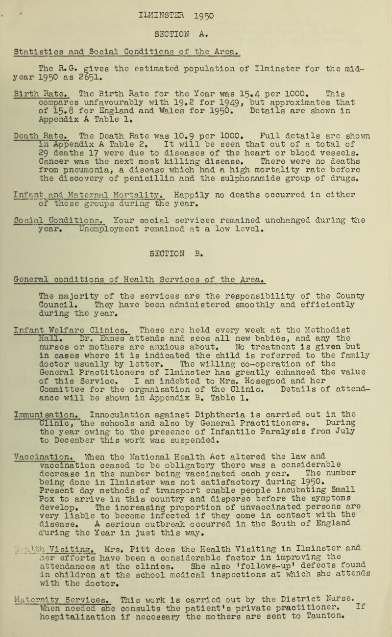 ILMINSTER 1950 SECTION A. Statistics and Social Conditions of the Area. The K.G. gives the estimated population of Ilminster for the mid- year 1950 as 2651. Birth Rate. The Birth Rate for the Year was 15*4 per 1000. This compares unfavourably with 19*2 for 1949, but approximates that of 15*8 for England and Wales for 1956. Details are shown in Appendix A Table 1. Death Rate. The Death Rate was 10,9 per 1000. Full details are shown in Appendix A Table 2, It will be seen that out of a total of 29 deaths 17 were due to diseases of the heart or blood vessels. Cancer was the next most killing disease. There were no deaths from pneumonia, a disease which had a high mortality rate before the discovery of penicillin and the sulphonamide group of drugs. Infant and Maternal Mortality. Happily no deaths occurred in either of these groups during the year. Social Conditions. Your social services remained unchanged during the year. Unemployment remained at a low level. SECTION B. General conditions of Health Services of the Area. The majority of the services are the responsibility of the County Council. They have been administered smoothly and efficiently during the year. Infant Welfare Clinics. These arc held every week at the Methodist Hall. Di\ Eames attends and sees all new babies, and any the nurses or mothers are anxious about. No treatment is given but in cases where it is indicated the child is referred to the family doctor usually by letter. The willing co-operation of the General Practitioners of Ilminster has greatly enhanced the value of this Service. I am indebted to Mrs. Hosegood and her Committee for the organisation of the Clinic. Details of attend- ance will be shown in Appendix B. Table 1. Immunisation. Innoculation against Diphtheria is carried out in the Clinic,the schools and also by General Practitioners. During the year owing to the presence of Infantile Paralysis from July to December this work was suspended. Vaccination. When the National Health Act altered the law and vaccination ceased to be obligatory there was a considerable decrease in the number being vaccinated each year. The number being done in Ilminster was not satisfactory during 1950* Present day methods of transport enable people incubating Small Pox to arrive in this country and disperse before the symptoms develop. The increasing proportion of unvaccinated persons are very liable to become infected if they come in contact with the disease. A serious outbreak occurred in the South of England during the Year in just this way. ■ *■ '.1th Visiting. Mrs. Pitt does the Health Visiting in Ilminster and her efforts have been a considerable factor in improving the attendances at the clinics. She also 1folloitfs-up’ defects found in children at the school medical inspections at which she attends with the doctor. Maternity Services. This work is carried out by the District Nurse. When needed she consults the patient’s private practitioner. If hospitalization if necessary the mothers are sent to Taunton.