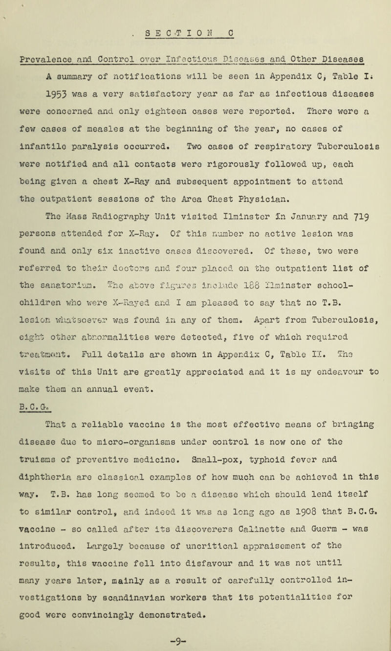 Prevalence and Control over Infectious Diseases and Other Diseases A summary of notifications will be seen in Appendix C, Table I; 1953 was a very satisfactory year as far as infectious diseases were concerned and only eighteen cases were reported. There were a few cases of measles at the beginning of the year, no cases of infantile paralysis occurred. Two cases of respiratory Tuberculosis were notified and all contacts were rigorously followed up, each being given a chest X-Ray and subsequent appointment to attend the outpatient sessions of the Area Chest Physician. The Hass Radiography Unit visited Ilminster in January and 7^9 persons attended for X-Ray. Of this number no active lesion was found and only six inactive cases discovered. Of these, two were referred to their doctors and four placed on the outpatient list of the sanatorium. The above figures include 188 ilminster school- children who were X-Rayed and I am pleased to say that no T.B. lesion whatsoever was found in any of them. Apart from Tuberculosis, eight other abnormalities were detected, five of which required treatment. Full details are shown in Appendix C, Table IX. The visits of this Unit are greatly appreciated and it is my endeavour to make them an annual event. B. C. Go That a reliable vaccine is the most effective means of bringing disease due to micro-organisms under control is now one of the truisms of preventive medicine. Small-pox, typhoid fever and diphtheria are classical examples of how much can be achieved in this way. T.B. has long seemed to be a disease which should lend itself to similar control, and indeed it was as long ago as 1908 that B.C.G-. vaccine - so called after its discoverers Caiinette and Guerm - was introduced. Largely because of uncritical appraisement of the results, this vaccine fell into disfavour and it was not until many years later, mainly as a result of carefully controlled in- vestigations by Scandinavian workers that its potentialities for good were convincingly demonstrated. -9-