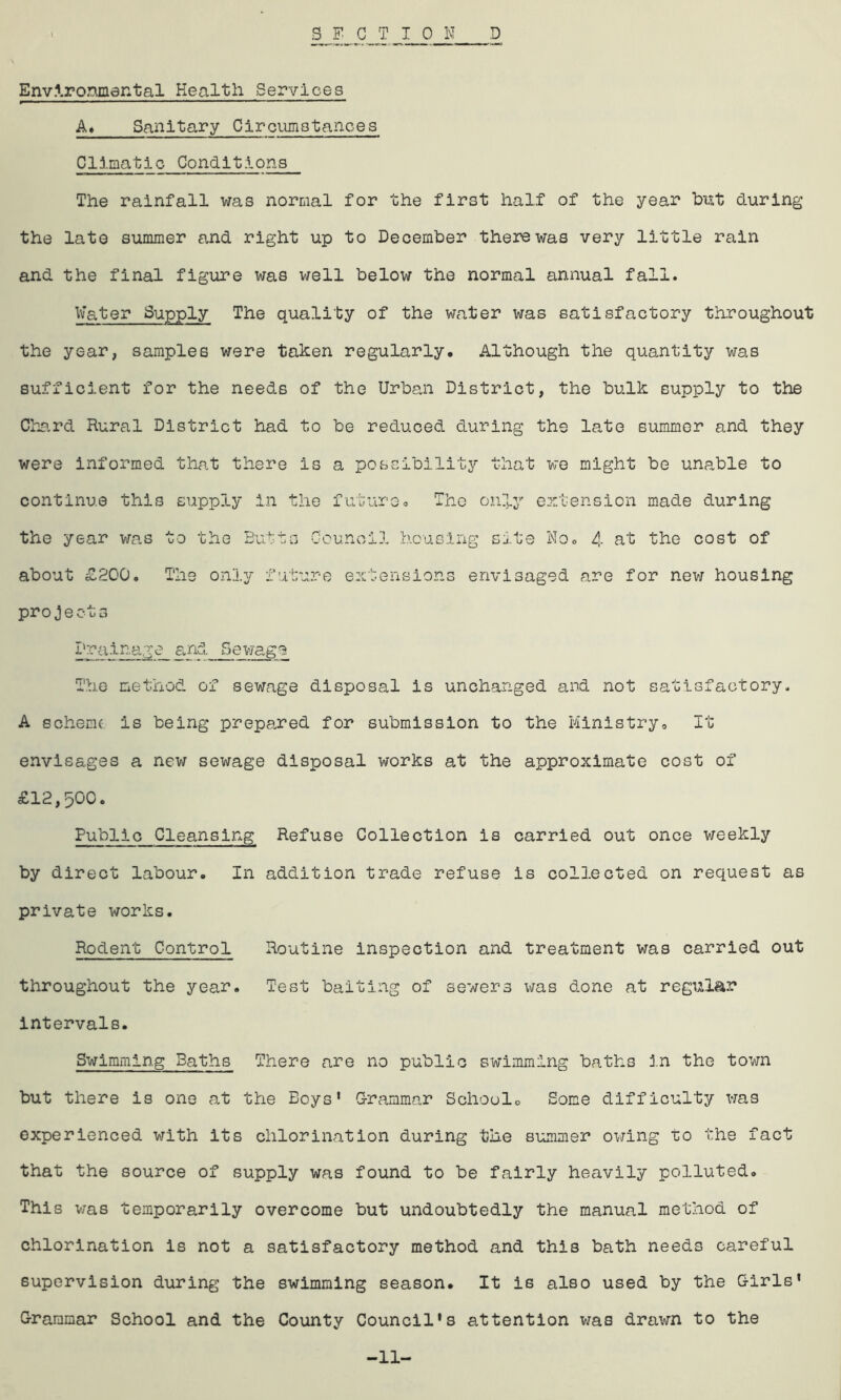 Environmental Health Services A, Sanitary Circumstances Climatic Conditions The rainfall was normal for the first half of the year but during the late summer and right up to December there was very little rain and the final figure was well below the normal annual fall. Water Supply The quality of the water was satisfactory throughout the year, samples were taken regularly. Although the quantity was sufficient for the needs of the Urban District, the bulk supply to the Chard Rural District had to be reduced during the late summer and they were informed that there is a possibility that we might be unable to continue this supply in the future. The only extension made during the year was to the Butts Council housing site No. 4 at the cost of about £200. The only future extensions envisaged are for new housing projects Drainage and_ Bewage The method of sewage disposal is unchanged and not satisfactory. A schenu is being prepared for submission to the Ministry, It envisages a new sewage disposal works at the approximate cost of £12,500. Public Cleansing Refuse Collection is carried out once weekly by direct labour. In addition trade refuse is collected on request as private works. Rodent Control Routine inspection and treatment was carried out throughout the year. Test baiting of sewers was done at regular Intervals. Swimming Baths There are no public swimming baths in the town but there is one at the Boys’ Grammar School. Some difficulty was experienced with its chlorination during the summer owing to the fact that the source of supply was found to be fairly heavily polluted. This was temporarily overcome but undoubtedly the manual method of chlorination is not a satisfactory method and this bath needs careful supervision during the swimming season. It is also used by the Girls’ Grammar School and the County Council's attention was drawn to the -11-