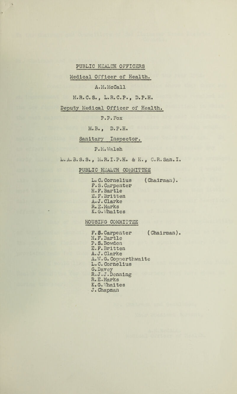 PUBLIC HEALTH OFFICERS Medical Officer of Health. A.M.McCall M.R.C.S., L.R.C.P., D.P.H. Deputy Medical Officer of Health. P.P.Fox M.B., D.P.H. Sanitary Inspector. P.M.Walsh L.A.3.S.S. , M.R.I.P.H. & K., C'.R.San.I PUBLIC HEALTH COMMITTEE L.C.Cornelius (Chairman). F.S.Carpenter H.F.Bartle E. F.Britten A. J.Clarke R. E.Marks K. G-. Wh&ites HOUSING- COMMITTEE F. S.Carpenter (Chairman) H.F.Bartle P.S.Bowden E.F.Britten A. J.Clarke A. W. G-. Copoerthwaite L. C. Cornelius G-. Davey R. J.J.Denning R.E.Marks K. G-. Whaites J.Chapman