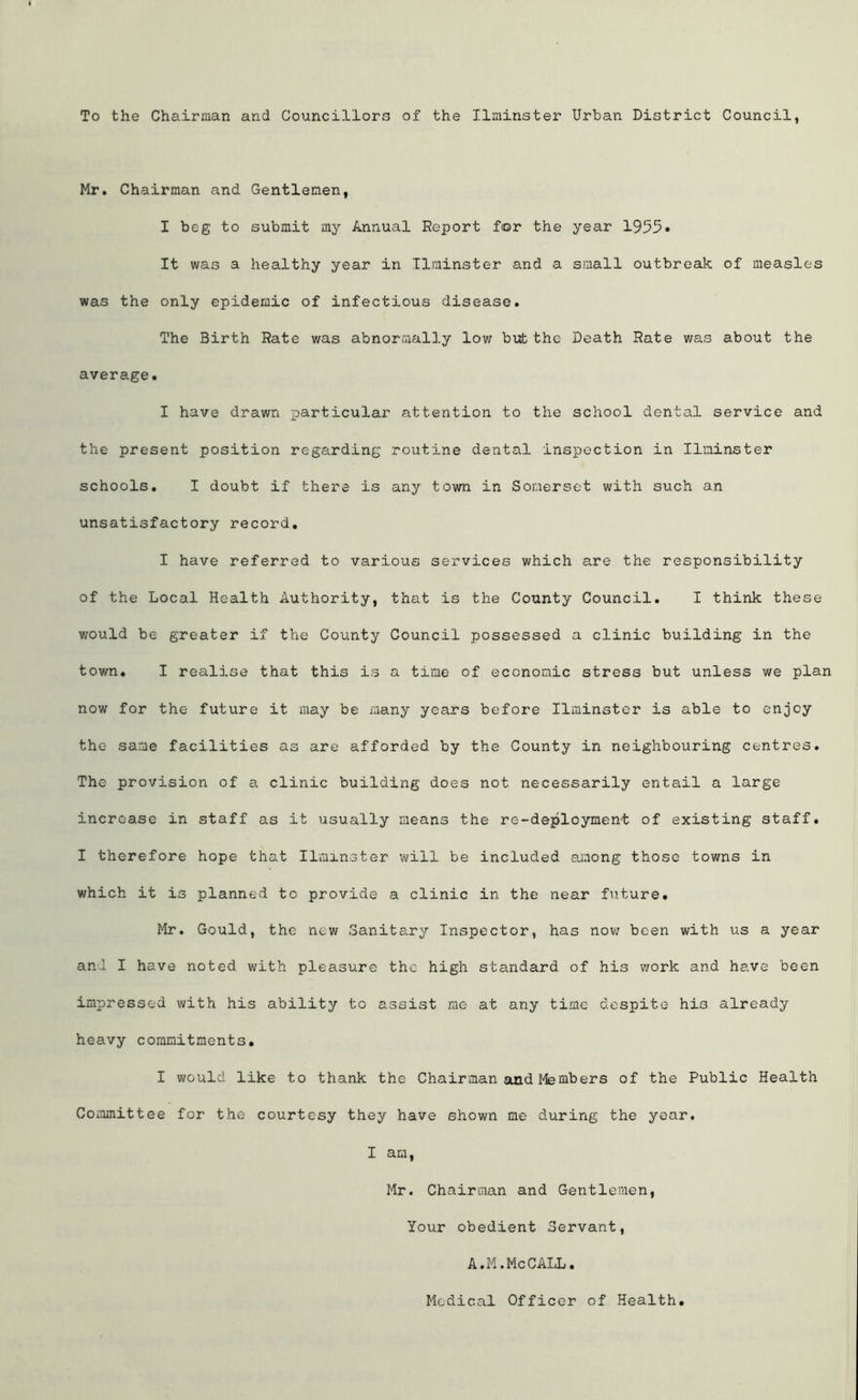 To the Chairman and Councillors of the Ilminster Urban District Council, Mr. Chairman and Gentlemen, I beg to submit my Annual Report for the year 1955* It was a healthy year in Ilminster and a small outbreak of measles was the only epidemic of infectious disease. The Birth Rate was abnormally low but the Death Rate was about the average. I have drawn particular attention to the school dental service and the present position regarding routine dental inspection in Ilminster schools. I doubt if there is any town in Somerset with such an unsatisfactory record. I have referred to various services which are the responsibility of the Local Health Authority, that is the County Council. I think these would be greater if the County Council possessed a clinic building in the town. I realise that this is a time of economic stress but unless we plan now for the future it may be many years before Ilminster is able to enjoy the same facilities as are afforded by the County in neighbouring centres. The provision of a clinic building does not necessarily entail a large increase in staff as it usually means the re-deploymen-t of existing staff. I therefore hope that Ilminster will be included among those towns in which it is planned to provide a clinic in the near future. Mr. Gould, the new Sanitary Inspector, has now been with us a year and I have noted with pleasure the high standard of his work and have been impressed with his ability to assist me at any time despite his already heavy commitments. I would like to thank the Chairman and Members of the Public Health Committee for the courtesy they have shown me during the year. I am, Mr. Chairman and Gentlemen, Your obedient Servant, A.M.MeCALL. Medical Officer of Health