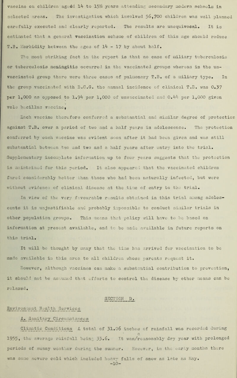 vaccine on children agodd l4 to 151/ years attending secondary modern schools in selected areas. The investigation which involved 56,700 children was well planned carefully executed and clearly reported. The results are unequivocal. It is estimated that a general vaccination scheme of children of this age should reduce T.B. morbidity hetween the ages of - 17 by about half. Tv.e most striking fact in the report is that no case of miliary tuberculosis or tuberculosis meningitis occurred in the vaccinated groups whereas in the un- vaccinated group there were three cases of pulmonary T.B. of a miliary type. In the group vaccinated with B.C.G. the annual incidence of clinical T.B. was 0.37 per 1,000 as opposed to 1.9^- per 1,000 of unvaccinated and O.A-^f per 1,000 given V vole bacillus vaccine, Each vaccine therefore conferred a substantial and similar degree of protection against T.B. over a period of two and a half years in adolescence. The protection conferred by each vaccine was evident soon after it had been given and was still substantial between two and two and a half years after entry into the trial. Supplementary incomplete information up to four years suggests that the protection is maintained for this period. It also appeared that the vaccinated children fared considerably better chan those who had been naturally infected, but were without evidence of clinical disease at the time of entry to the trial. In view of the very favourable results obtained in this trial among adoles- cents it is unjustifiable and probably impossible to conduct similar trials in other population groups. This means that policy will have to be based on information at present available, and to be made available in future reports on this trial. It will be thought by many that the time has arrived for vaccination to be made available in this area to all children whose parents request it. However, although vaccines can make a substantial contribution to prevention, it should not be assumed that efforts to control the disease by other means can be relaxed. SECTION D. Environ .lent Health Services^ A._ _3anitary Giro u ms tan ccs Climatic Conditions A total of 31*06 inches of rainfall was recorded during a 1935, the average rainfall being 33.6. It was/reasonably dry year with prolonged periods of sunny weather during the summer. However, in the early months there was some severe cold which included heavy falls of snow as late as May. -10-