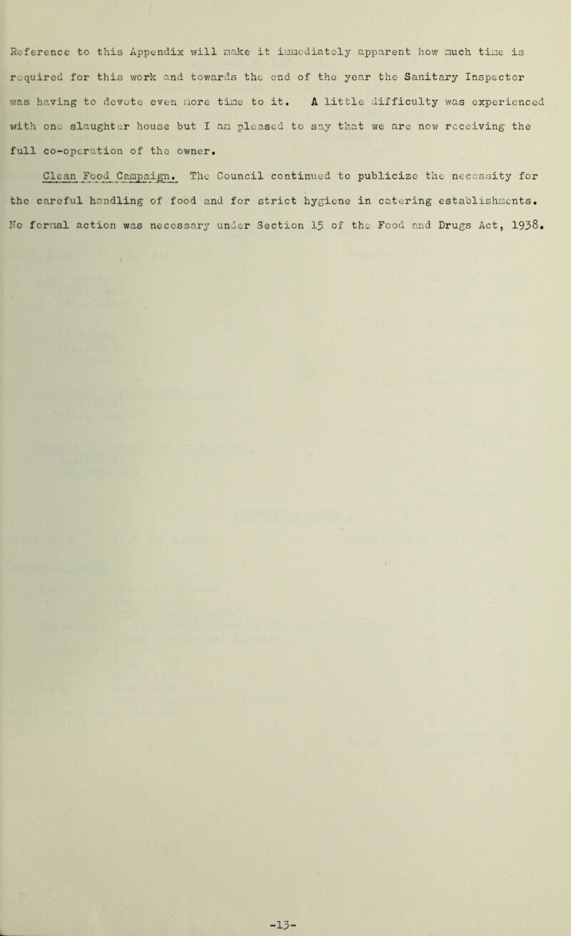 Reference to this Appendix will make it immediately apparent how much time is required for this work and towards the end of the year the Sanitary Inspector was having to devute even more time to it. A little difficulty was experienced with one slaughter house but I am pleased to say that we are now receiving the full co-operation of the owner. Clean Food_ Campaign. The Council continued to publicize the necessity for the careful handling of food and for strict hygiene in catering establishments. No formal action was necessary under Section 15 of the Food and Drugs Act, 1938. -13-