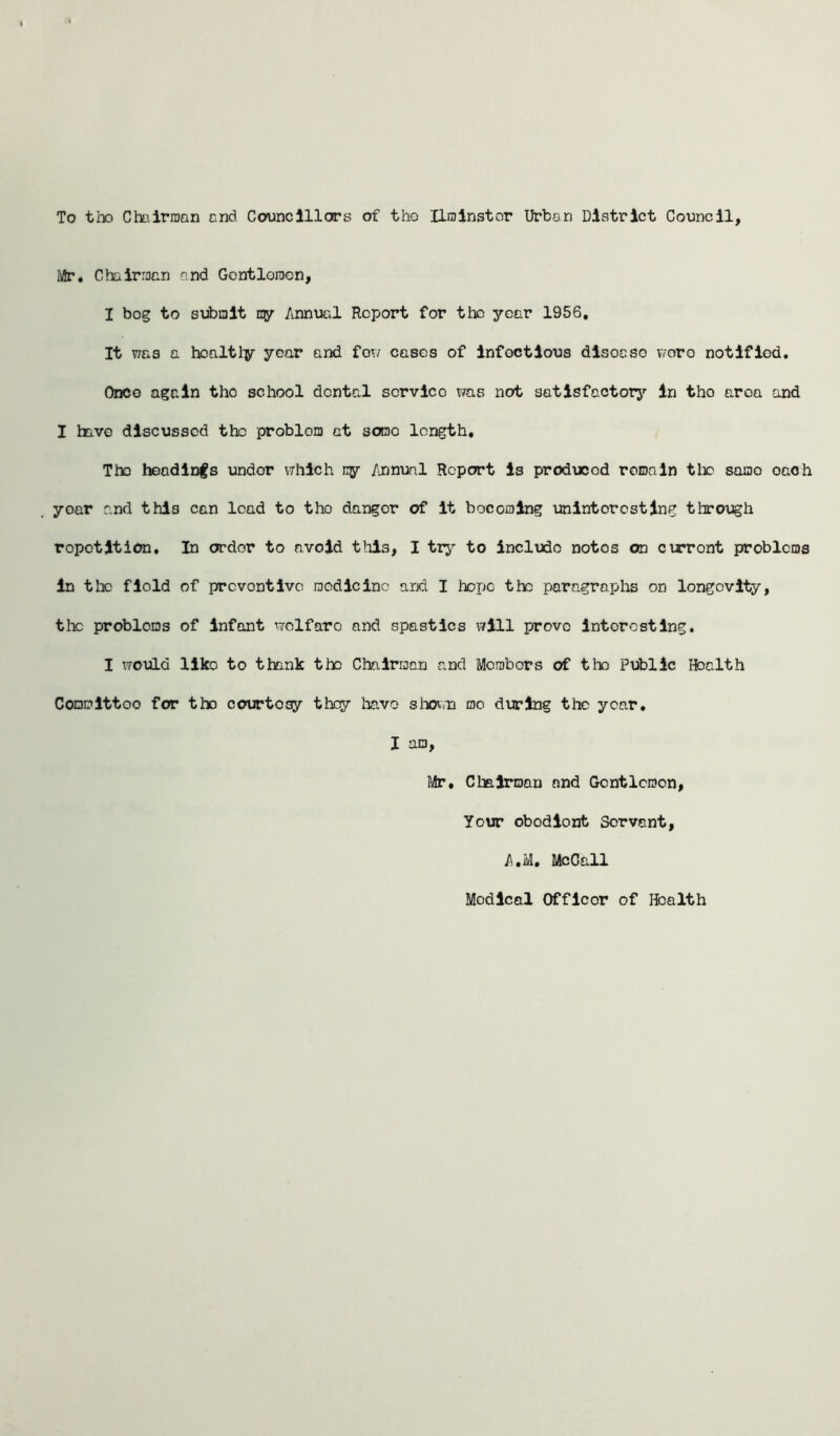 To tho Chairman and Councillors of tho Ilrainstor Urban District Council, Mr. Chairman and Gontlorocn, I bog to submit qy Annual Report for the year 1956, It was a hcaltly year and few eases of infectious dlsoeso wore notified. Once again tho school dental scrvico was not satisfactory in tho aroa and I have discussed the problem at some length. The headings under which ny Annual Report is producod remain the same oach year and thi3 can lead to tho danger of it becoming uninteresting through repetition. In order to avoid tills, I try to include notos on current problems in tlx field of preventive medicino and I hope the paragraphs on longevity, tlx problems of infant wolfaro and spastics will prove interesting. I would llko to thank the Chairman and Members of tlx Public Hoalth Committoo for the courtesy they have shown mo during the year. I am, Mr, Chairman and Gentlemen, Your obodiont Servant, A.M. McCall Medical Officer of Hoalth