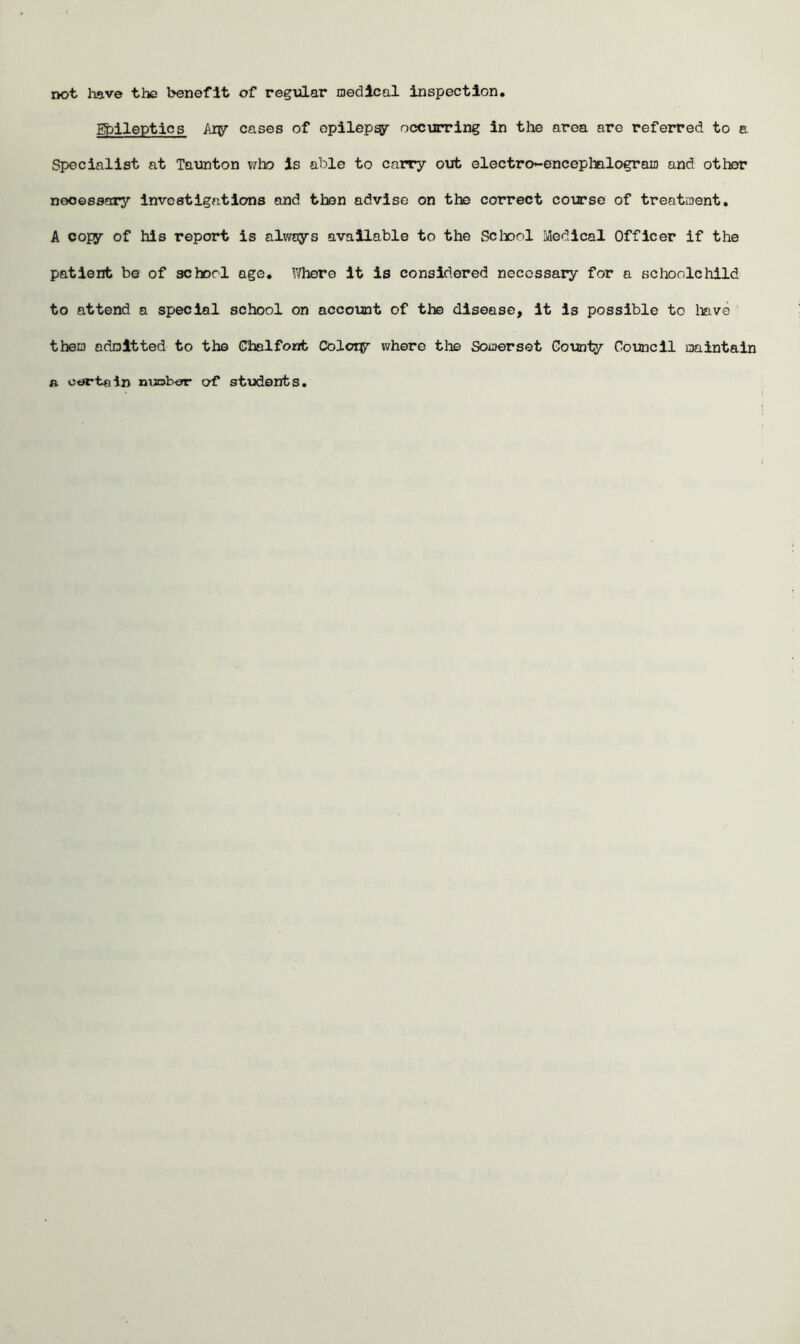 not have the benefit of regular medical inspection. Epileptics Ary cases of opilepy occurring in the area are referred to a Specialist at Taunton who Is able to carry out electro-encephalogram and other necessary investigations and then advise on the correct course of treatment. A copy of his report is always available to the Sc bool Medical Officer if the patient be of schorl age. Where it is considered necessary for a schoolchild to attend a special school on account of the disease, it is possible to have them admitted to the Chalfont Colcry where the Somerset County Council maintain a certain number of students.