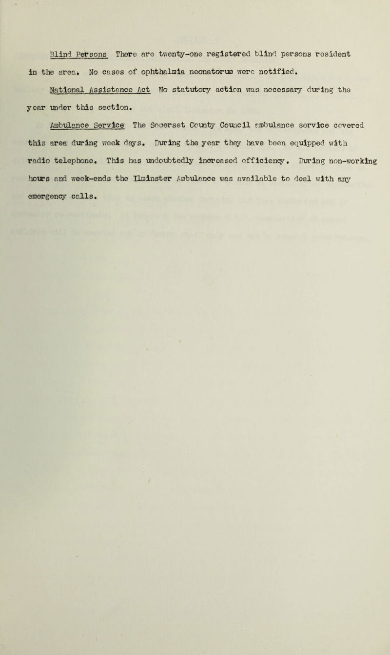 Blind Persons There are twenty-one registered blind persons resident in the area* No cases of ophthalmia neonatorim were notified* National Assistance Act No statutory action »7as necessary during the year under this section. Ambulance Service The Somerset County Council ambulance service covered this area during week days. During the year they have been equipped with radio telephone. This lias undoubtedly increased efficiency, During non-working hours and week-ends the Uminster Ambulance was available to deal with any emergency calls.
