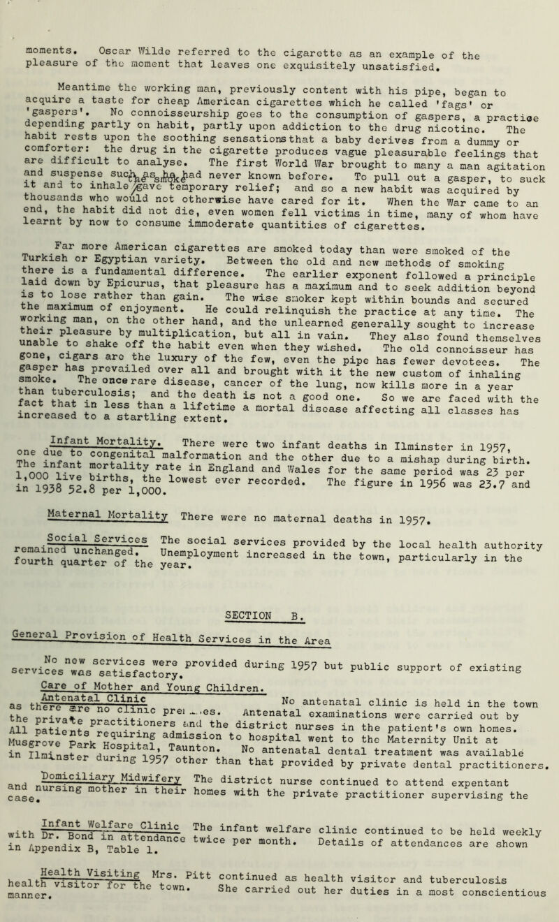 moments. Oscar Wilde referred to the cigarette as an example of the pleasure of the moment that leaves one exquisitely unsatisfied. Meantime the working man, previously content with his pipe, began to acquire a taste for cheap American cigarettes which he called 'fags' or 'gaspers'. No connoisseurship goes to the consumption of gaspers, a practice depending partly on habit, partly upon addiction to the drug nicotine. The habit rests upon the soothing.sensations that a baby derives from a dummy or comforter: the drug in the cigarette produces vague pleasurable feelings that are difficult to analyse. The first World War brought to many a man agitation and suspense sueWssl^|iad never known before. To pull out a gasper, to suck it and to inhale^gave temporary relief; and so a new habit was acquired by thousands who would not otherwise have cared for it. When the War came to an en , the habit did not die, even women fell victims in time, many of whom have learnt by now to consume immoderate quantities of cigarettes. Far more American cigarettes are smoked today than were smoked of the Turkish or Egyptian variety. Between the old and new methods of smoking there is a fundamental difference. The earlier exponent followed a principle aid down by Epicurus, that pleasure has a maximum and to seek addition beyond is to lose rather than gain. The wise smoker kept within bounds and secured the maximum of enjoyment. He could relinquish the practice at any time. The working man, on the other hand, and the unlearned generally sought to increase by but all In vain. They also found themselves unable to shake off the habit even when they wished. The old connoisseur has gone, cigars arc.the luxury of the few, even the pipe has fewer devotees. The ha?. prGVailed over a11 and brought with it the new custom of inhaling smoke. The once rare disease, cancer of the lung, now kills more in a year fact thatrin1T>^S:tfcand is not a good one. So we are faced with the increased J’o I f i?” 3 1:Lfet:Lme a mortal disease affecting all classes has increased to a startling extent. „ Mortality. There were two infant deaths in Ilminster in 1957, The infant ITm1 mjlf°rmation and the other due to a mishap during birth. I mil mortality rate in England and Wales for the same period was 23 per in W8^2.8 p!rSi,000. WSSt eV°r The fi*Ure in ^ was 23.7Pand Maternal Mortality There were no maternal deaths in 1957. Social Services remained unchanged, fourth quarter of the The social services provided by the local health authority Unemployment increased in the town, particularly in the year. SECTION B, General Provision of Health Services in Area services was Satisfactory.provided d-ing 1957 but public support of existing Care of Mother and Young Children. as thTTcryJif4C No antenatal clinic is held in the town the urivato . .,niC Prei“-,es* Antenatal examinations were carried out by All patients^rpmH 10ner® ^nd the district nurses in the patient's own homes. Musgrove P-^rk- h! a miss:Lon to hospital went to the Maternity Unit at in Ilminster during ?q^7 a“J|ton* N° antenatal dental treatment was available S 957 other than that provided by private dental practitioners Domiciliary Midwifery and nursing mother in their case. The district nurse continued to attend expentant homes with the private practitioner supervising the with §r~aBond°r^lvC1^n:LC ?he infant welfare clinic continued to be held weekl; in Appendix B, Table6]!.^ m°nth‘ Details of attendances are shown Health Visiting Mrs. Pitt health visitor for the town, manner. continued as health visitor and tuberculosis She carried out her duties in a most conscientious