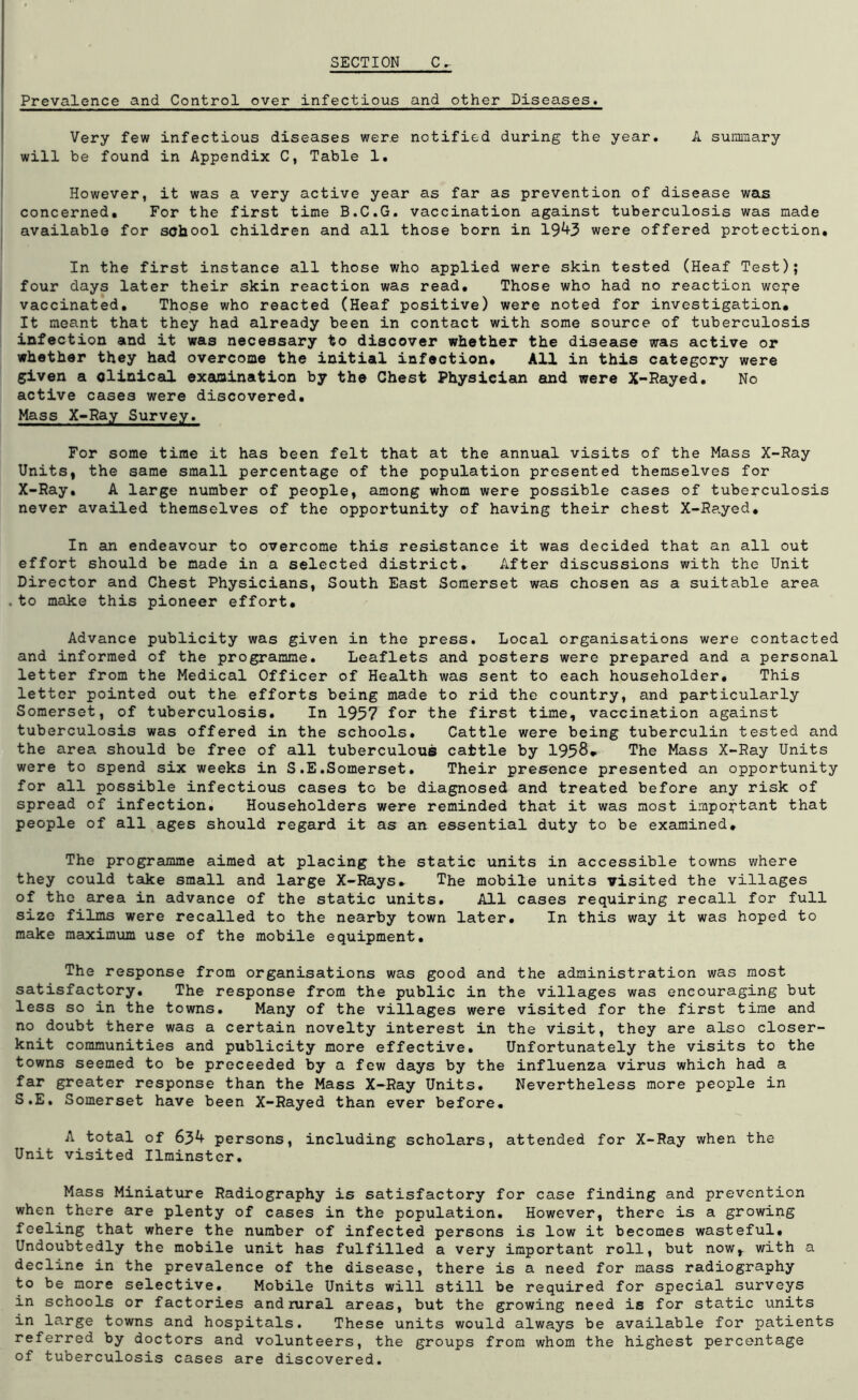 SECTION C. Prevalence and Control over infectious and other Diseases. Very few infectious diseases were notified during the year. A summary will be found in Appendix C, Table 1. However, it was a very active year as far as prevention of disease was concerned. For the first time B.C.G. vaccination against tuberculosis was made available for school children and all those born in 19*+3 were offered protection. In the first instance all those who applied were skin tested (Heaf Test); four days later their skin reaction was read. Those who had no reaction wcpe vaccinated. Those who reacted (Heaf positive) were noted for investigation. It meant that they had already been in contact with some source of tuberculosis infection and it was necessary to discover whether the disease was active or whether they had overcome the initial infection. All in this category were given a olinical examination by the Chest Physician and were X-Rayed. No active cases were discovered. Mass X-Ray Survey. For some time it has been felt that at the annual visits of the Mass X-Ray Units, the same small percentage of the population presented themselves for X-Ray. A large number of people, among whom were possible cases of tuberculosis never availed themselves of the opportunity of having their chest X-Rayed. In an endeavour to overcome this resistance it was decided that an all out effort should be made in a selected district. After discussions with the Unit Director and Chest Physicians, South East Somerset was chosen as a suitable area .to make this pioneer effort. Advance publicity was given in the press. Local organisations were contacted and informed of the programme. Leaflets and posters were prepared and a personal letter from the Medical Officer of Health was sent to each householder. This letter pointed out the efforts being made to rid the country, and particularly Somerset, of tuberculosis. In 1957 for the first time, vaccination against tuberculosis was offered in the schools. Cattle were being tuberculin tested and the area should be free of all tuberculous cattle by 1958* The Mass X-Ray Units were to spend six weeks in S.E.Somerset. Their presence presented an opportunity for all possible infectious cases to be diagnosed and treated before any risk of spread of infection. Householders were reminded that it was most important that people of all ages should regard it as an essential duty to be examined. The programme aimed at placing the static units in accessible towns where they could take small and large X-Rays. The mobile units visited the villages of the area in advance of the static units. All cases requiring recall for full size films were recalled to the nearby town later. In this way it was hoped to make maximum use of the mobile equipment. The response from organisations was good and the administration was most satisfactory. The response from the public in the villages was encouraging but less so in the towns. Many of the villages were visited for the first time and no doubt there was a certain novelty interest in the visit, they are also closer- knit communities and publicity more effective. Unfortunately the visits to the towns seemed to be preceeded by a few days by the influenza virus which had a far greater response than the Mass X-Ray Units. Nevertheless more people in S.E. Somerset have been X-Rayed than ever before. A total of 6j>k persons, including scholars, attended for X-Ray when the Unit visited Ilminster. Mass Miniature Radiography is satisfactory for case finding and prevention when there are plenty of cases in the population. However, there is a growing feeling that where the number of infected persons is low it becomes wasteful. Undoubtedly the mobile unit has fulfilled a very important roll, but nowr with a decline in the prevalence of the disease, there is a need for mass radiography to be more selective. Mobile Units will still be required for special surveys in schools or factories and rural areas, but the growing need is for static units in large towns and hospitals. These units would always be available for patients referred by doctors and volunteers, the groups from whom the highest percentage of tuberculosis cases are discovered.