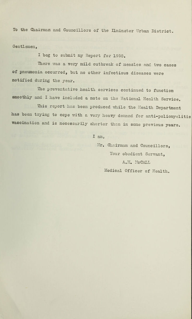 To the Chairman and Councillors of the ELminster Urban District. Gentl emen, I beg to submit my Report for 1958. There was a very mild outbreak of measles and two cases of pneumonia, occurred, but no other infectious diseases were notified during the year. The preventative health services continued to function smoothly and I have included a note on the Rational Health Service. This report has been produced while the Health Department has been trying to cope with a very heavy demand for anti-poliomyelit vaccination and is necessarily shorter than in some previous years. I am, Hr, Chairman and Councillors, Your obedient Servant, A, II. He CALL Medical Officer of Health.