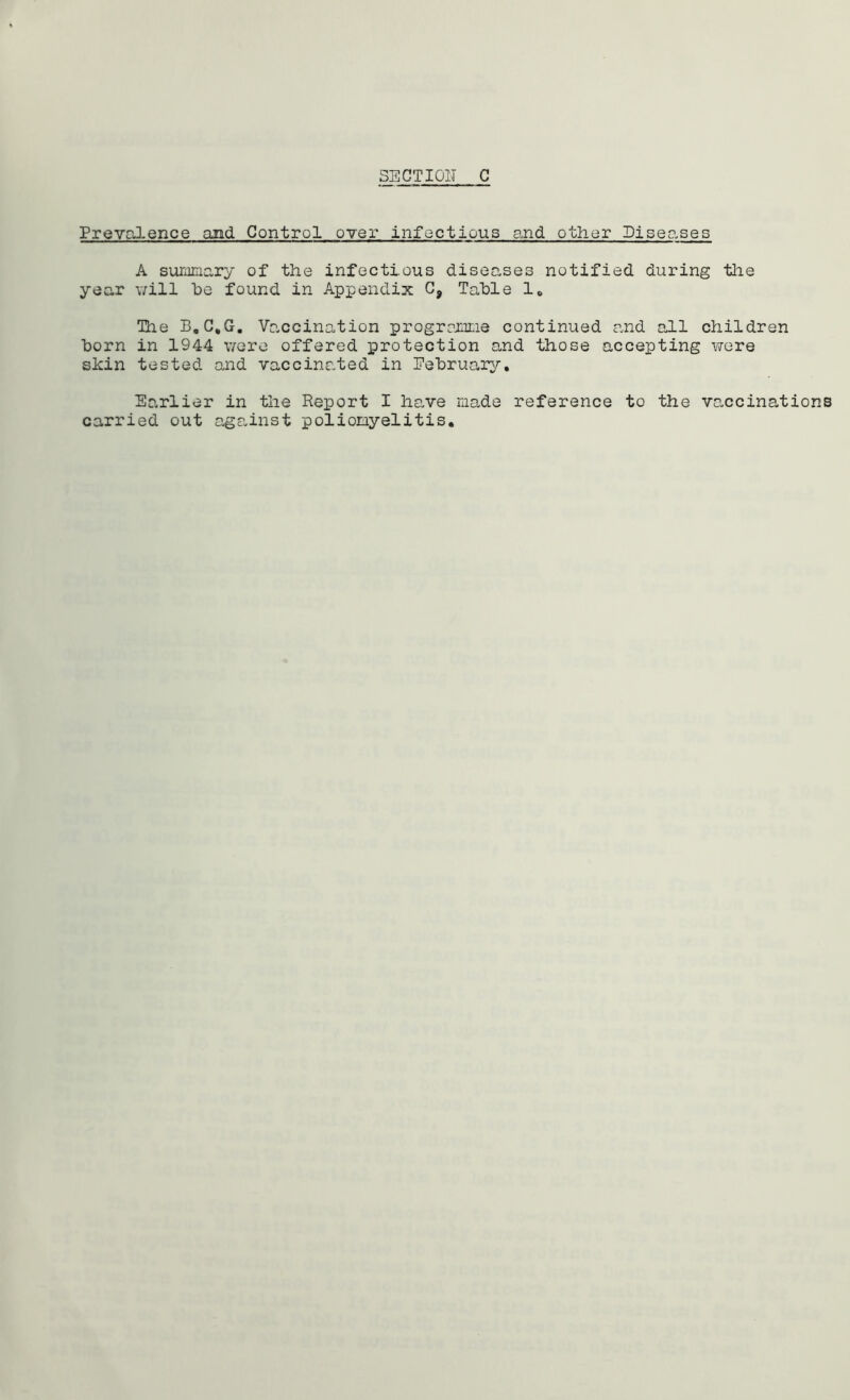 Prevalence and Control over infect!ous and other Piseases A summary of the infectious diseases notified during the year will he found in Appendix 09 Table 1, The B.C.G. Vaccination programme continued and all children horn in 1944 were offered protection and those accepting were shin tested and vaccinated in February. Earlier in the Report I have made reference to the vaccinations carried out against poliomyelitis.