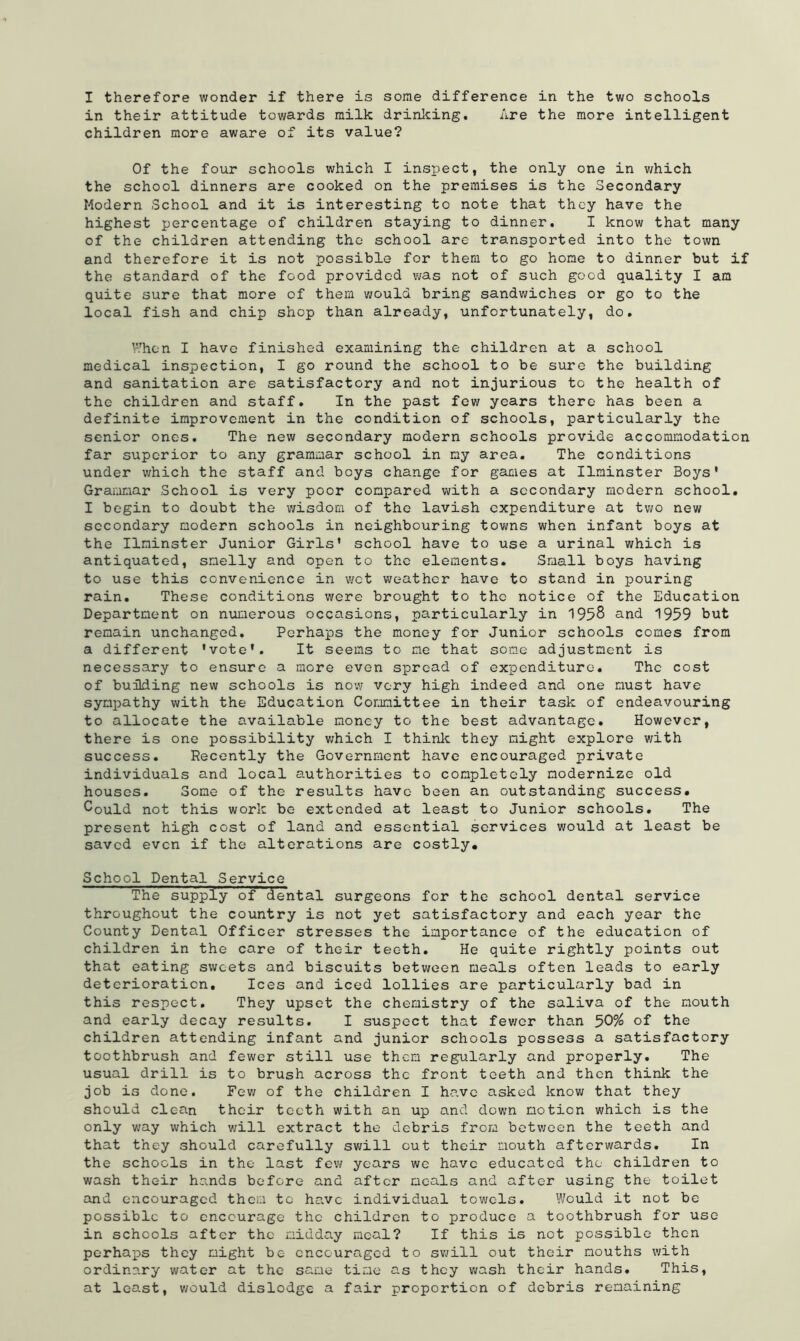 I therefore wonder if there is some difference in the two schools in their attitude towards milk drinking. Are the more intelligent children more aware of its value? Of the four schools which I inspect, the only one in which the school dinners are cooked on the premises is the Secondary Modern School and it is interesting to note that they have the highest percentage of children staying to dinner. I know that many of the children attending the school are transported into the town and therefore it is not possible for them to go home to dinner but if the standard of the food provided was not of such good quality I am quite sure that more of them would bring sandwiches or go to the local fish and chip shop than already, unfortunately, do. When I have finished examining the children at a school medical inspection, I go round the school to be sure the building and sanitation are satisfactory and not injurious to the health of the children and staff. In the past few years there has been a definite improvement in the condition of schools, particularly the senior ones. The new secondary modern schools provide accommodation far superior to any grammar school in my area. The conditions under which the staff and boys change for games at Ilminster Boys' Graromar .School is very poor compared with a secondary modern school. I begin to doubt the wisdom of the lavish expenditure at two new secondary modern schools in neighbouring towns when infant boys at the Ilminster Junior Girls' school have to use a urinal which is antiquated, smelly and open to the elements. Small boys having to use this convenience in wet weather have to stand in pouring rain. These conditions were brought to the notice of the Education Department on numerous occasions, particularly in 1958 and 1959 but remain unchanged. Perhaps the money for Junior schools comes from a different 'vote'. It seems to me that some adjustment is necessary to ensure a more even spread of expenditure. The cost of building new schools is now very high indeed and one must have sympathy with the Education Committee in their task of endeavouring to allocate the available money to the best advantage. However, there is one possibility which I think they might explore with success. Recently the Government have encouraged private individuals and local authorities to completely modernize old houses. Some of the results have been an outstanding success* Could not this work be extended at least to Junior schools. The present high cost of land and essential services would at least be saved even if the alterations are costly* School Dental Service The supply of dental surgeons for the school dental service throughout the country is not yet satisfactory and each year the County Dental Officer stresses the importance of the education of children in the care of their tec-th. He quite rightly points out that eating sweets and biscuits between meals often leads to early deterioration. Ices and iced lollies are particularly bad in this respect. They upset the chemistry of the saliva of the mouth and early decay results. I suspect that fewer than 50% of the children attending infant and junior schools possess a satisfactory toothbrush and fewer still use them regularly and properly. The usual drill is to brush across the front teeth and then think the job is done. Few of the children I have asked know that they should clean their teeth with an up and down motion which is the only way which will extract the debris from between the teeth and that they should carefully swill out their mouth afterwards. In the schools in the last few years we have educated the children to wash their hands before and after mc-als and after using the toilet and encouraged them to have individual towels. Would it not be possible to encourage the children to produce a toothbrush for use in schools after the midday meal? If this is not possible then perhaps they might be encouraged to swill out their mouths with ordinary water at the same time as they wash their hands. This, at least, would dislodge a fair proportion of debris remaining