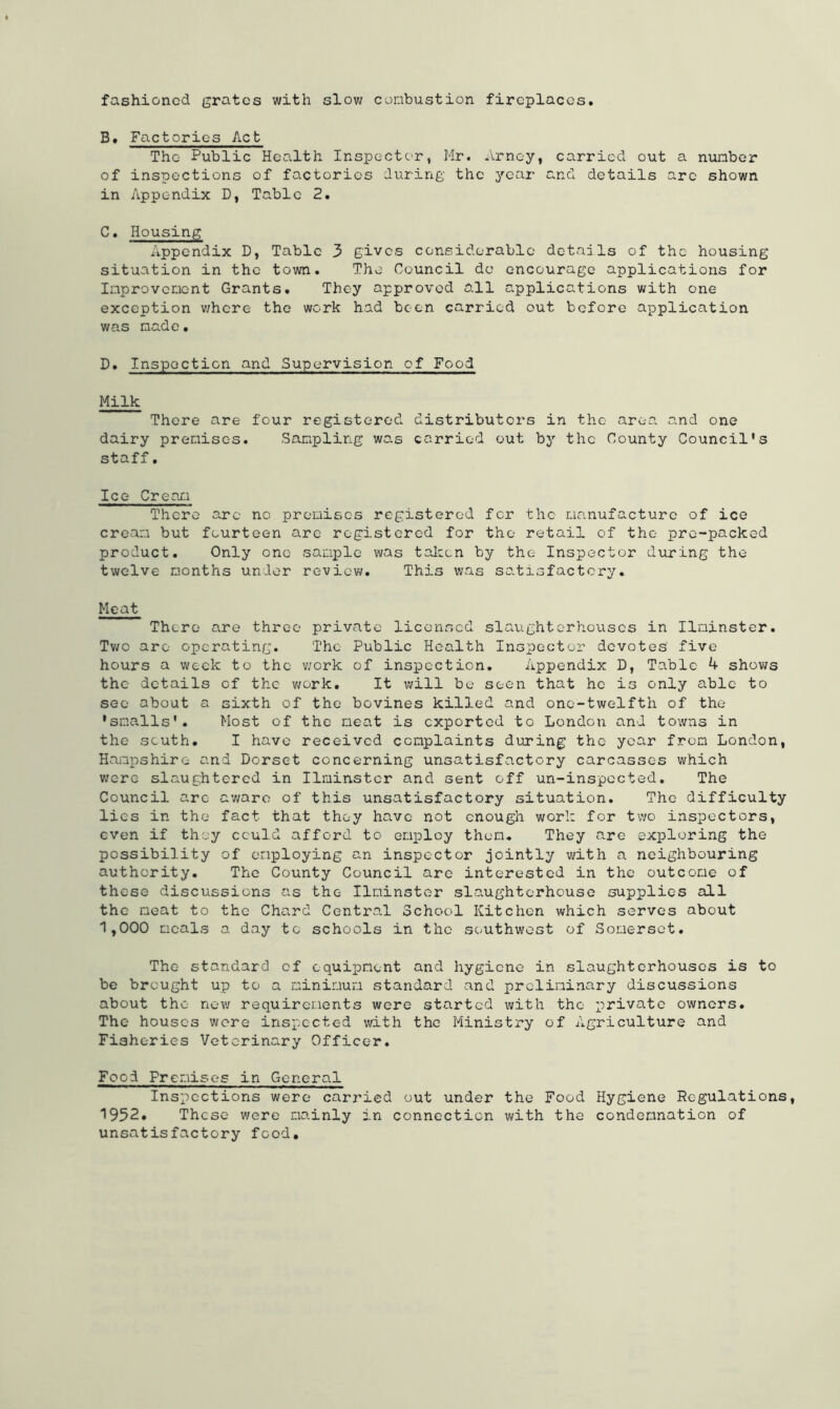 fashioned grates with slow combustion fireplaces. B. Factories Act The- Public Health Inspector, Mr. Arney, carried out a number of inspections of factories during the year and details arc shown in Appendix D, Table 2. C. Housing Appendix D, Table 3 gives considerable details of the housing situation in the town. The Council do encourage applications for Improvement Grants. They approved all applications with one exception where the work had boon carried out before application was made• D. Inspection and Supervision of Food Milk There are four registered distributors in the area and one dairy premises. Sampling was carried out by the County Council's staff. Ice Cream There arc no premises registered fer the manufacture of ice cream but fourteen are registered for the retail of the pre-packed product. Only one sample was taken by the Inspector during the twelve months under review. This was satisfactory. Meat There are three private licensed slaughterhouses in Ilainster. Two are operating. The Public Health Inspector devotes five hours a week to the work of inspection. Appendix D, Table 4 shows the details of the work. It will be seen that he is only able to see about a sixth of the bovines killed and one-twelfth of the 'smalls'. Most of the meat is exported to London and towns in the south. I have received complaints during the year from London, Hampshire and Dorset concerning unsatisfactory carcasses which were slaughtered in Ilminstcr and sent off un-inspccted. The Council arc aware of this unsatisfactory situation. The difficulty lies in the fact that they have not enough work for two inspectors, even if they cculd afford to employ then. They are exploring the possibility of employing an inspector jointly with a neighbouring authority. The County Council arc interested in the outcome of these discussions as the Ilminster slaughterhouse supplies all the neat to the Chard Central School Kitchen which serves about 1,000 meals a day tc schools in the southwest of Somerset. The standard of equipment and hygiene in slaughterhouses is to be brought up to a minimum standard and preliminary discussions about the new requirements were started with the private owners. The houses were inspected with the Ministry of Agriculture and Fisheries Veterinary Officer. Food Premises in General Inspections were carried out under the Food Hygiene Regulations, 1952. These were mainly in connection with the condemnation of unsatisfactory food.