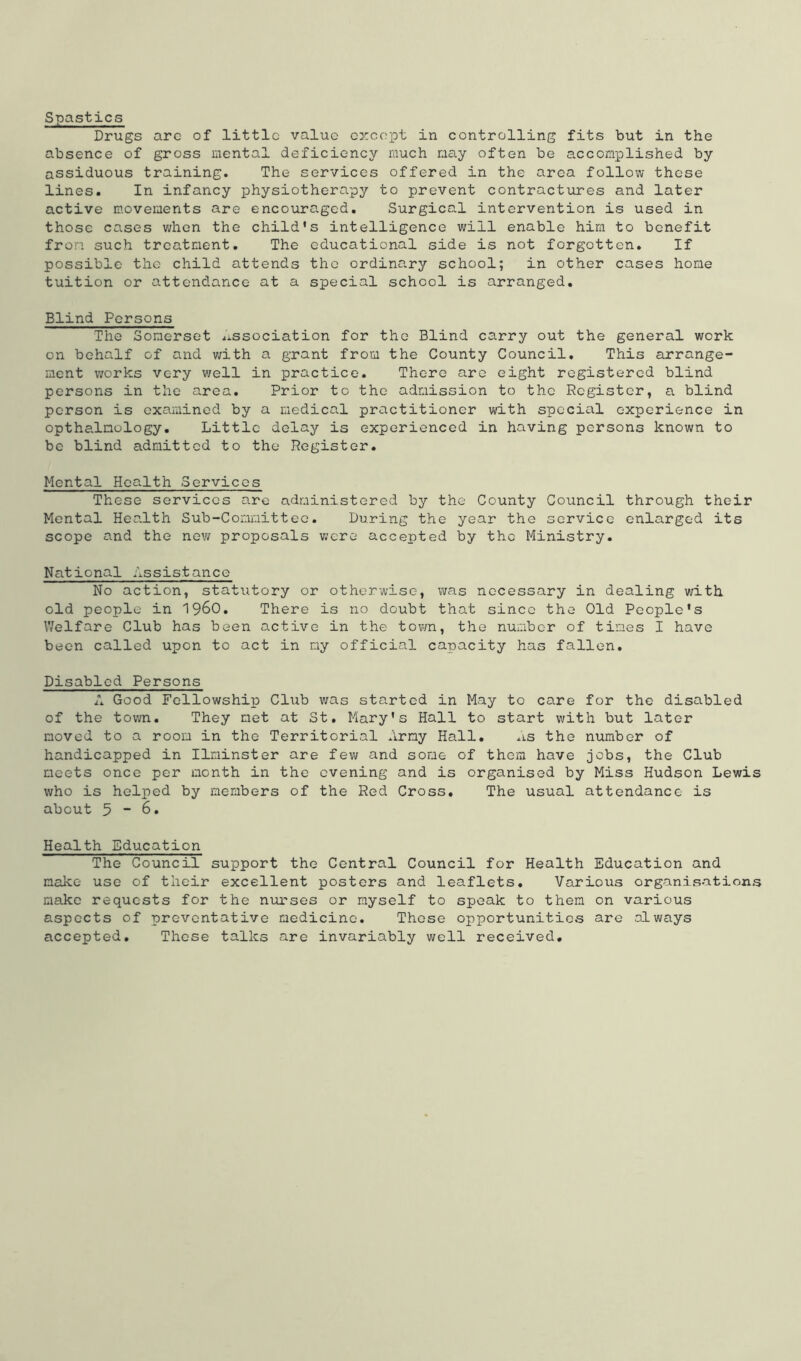 Spastics Drugs arc of little value except in controlling fits but in the absence of gross mental deficiency much may often be accomplished by assiduous training. The services offered in the area follow these lines. In infancy physiotherapy to prevent contractures and later active movements are encouraged. Surgical intervention is used in those cases when the child’s intelligence will enable him to benefit from such treatment. The educational side is not forgotten. If possible the child attends the ordinary school; in other cases home tuition or attendance at a special school is arranged. Blind Persons The Somerset dissociation for the Blind carry out the general work on behalf of and with a grant from the County Council. This arrange- ment works very well in practice. There are eight registered blind persons in the area. Prior to the admission to the Register, a blind person is examined by a medical practitioner with specicil experience in opthalnology. Little delay is experienced in having persons known to be blind admitted to the Register. Mental Health Services These services are administered by the County Council through their Mental Health Sub-Committee. During the year the service enlarged its scope and the new proposals were accepted by the Ministry. National Assistance No action, statutory or otherwise, was necessary in dealing with old people in i960. There is no doubt that since the Old People's Welfare Club has been active in the town, the number of times I have been called upon to act in my official capacity has fallen. Disabled Persons A Good Fellowship Club was started in May to care for the disabled of the town. They met at St. Mary's Hall to start with but later moved to a room in the Territorial Army Hall. As the number of handicapped in Ilninster are few and some of them have jobs, the Club meets once per month in the evening and is organised by Miss Hudson Lewis who is helped by members of the Red Cross. The usual attendance is about 5 ~ 6. Health Education The Council support the Central Council for Health Education and make use of their excellent posters and leaflets. Various organisations make requests for the nurses or myself to speak to them on various aspects of preventative medicine. Those opportunities are always accepted. These talks are invariably well received.
