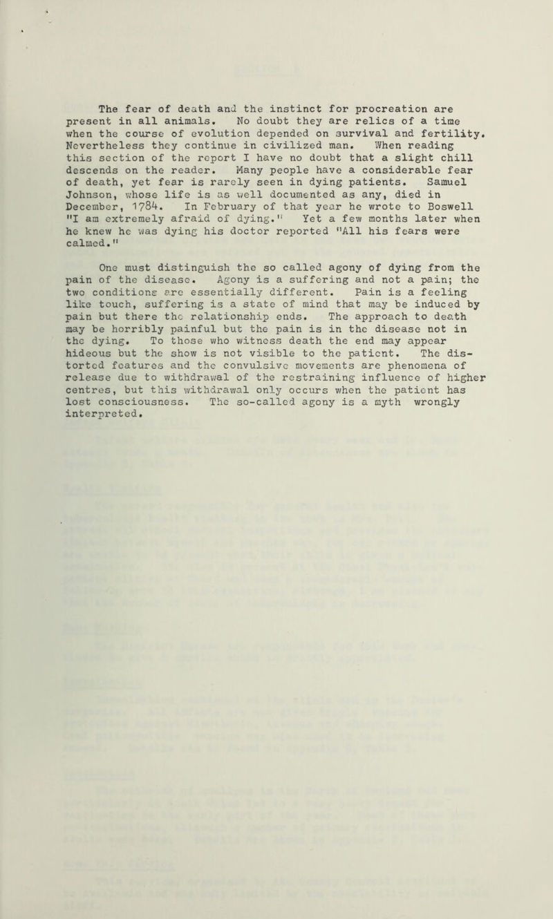The fear of death and the instinct for procreation are present in all animals. No doubt they are relics of a time when the course of evolution depended on survival and fertility. Nevertheless they continue in civilized man. When reading this section of the report I have no doubt that a slight chill descends on the reader. Many people have a considerable fear of death, yet fear is rarely seen in dying patients, Samuel Johnson, whose life is as well documented as any, died in December, 1784. In February of that year he wrote to Boswell I am extremely afraid of dying. Yet a few months later when he knew he was dying his doctor reported All his fears were calmed. One must distinguish the so called agony of dying from the pain of the disease. Agony is a suffering and not a pain; the two conditions are essentially different. Pain is a feeling like touch, suffering is a state of mind that may be induced by pain but there the relationship ends. The approach to dea.th may be horribly painful but the pain is in the disease not in the dying. To those who witness death the end may appear hideous but the show is not visible to the patient. The dis- torted features and the convulsive movements are phenomena of release due to withdrawal of the restraining influence of higher centres, but this withdrawal only occurs when the patient has lost consciousness. The so-called agony is a myth wrongly interpreted.