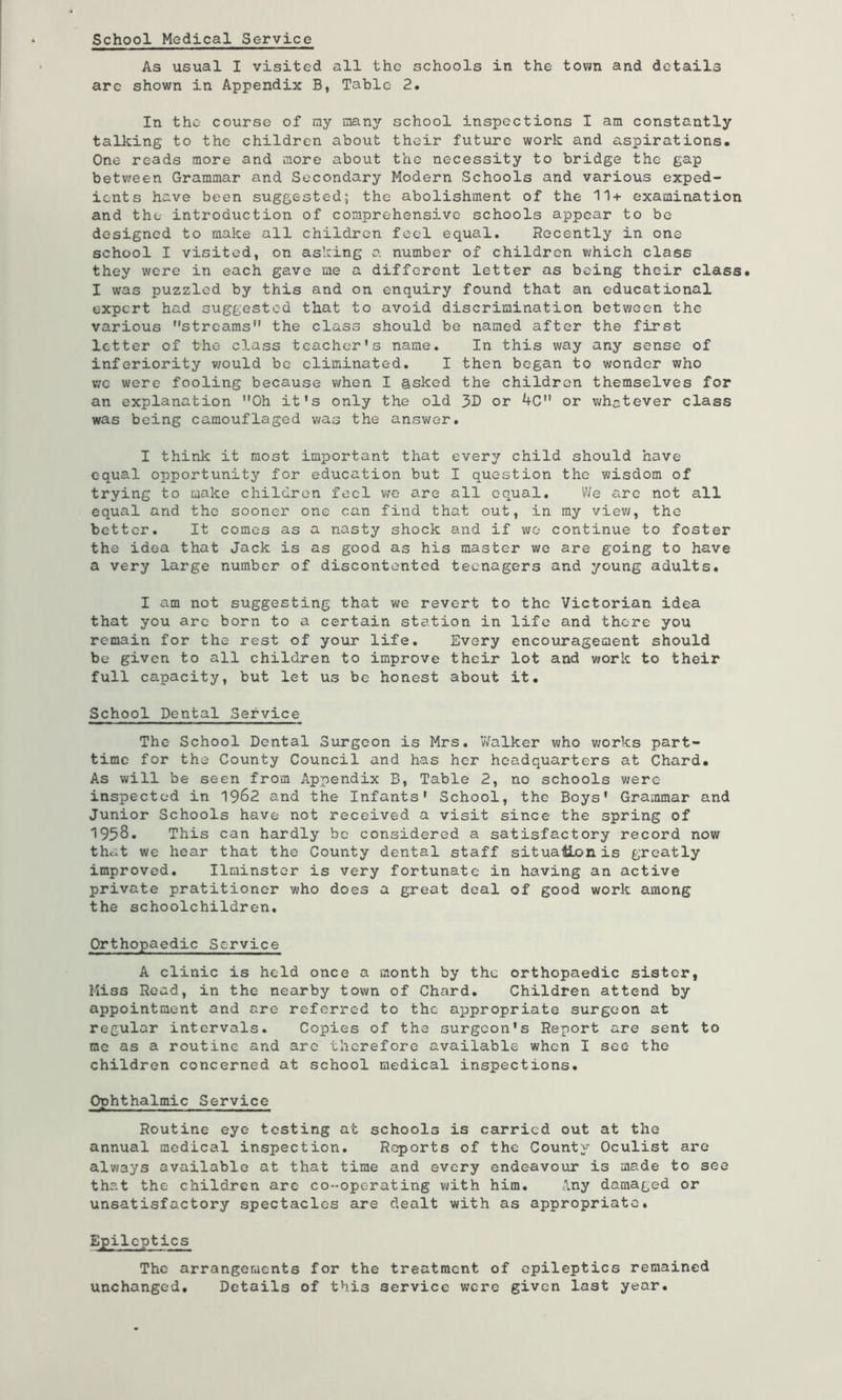 School Medical Service As usual I visited all the schools in the town and details are shown in Appendix B, Tabic 2. In the course of my many school inspections I am constantly talking to the children about their future work and aspirations. One reads more and more about the necessity to bridge the gap between Grammar and Secondary Modern Schools and various exped- ients have been suggested; the abolishment of the 11+ examination and the introduction of comprehensive schools appear to be designed to make all children foci equal. Recently in one school I visited, on asking a number of children which class they were in each gave me a different letter as being their class. I was puzzled by this and on enquiry found that an educational expert had suggested that to avoid discrimination between the various streams*' the class should be named after the first letter of the class teacher's name. In this way any sense of inferiority vjould bo eliminated. I then began to wonder who VIC were fooling because when I asked the children themselves for an explanation Oh it's only the old or 4C or v;hc,tever class was being camouflaged was the answer. I think it most important that every child should have equal opportunity for education but I question the wisdom of trying to make children feel we are all equal. We arc not all equal and the sooner one can find that out, in my viev;, the better. It comes as a nasty shock and if wo continue to foster the idea that Jack is as good as his master wo are going to have a very large number of discontented teenagers and young adults. I am not suggesting that we revert to the Victorian idea that you arc born to a certain station in life and there you remain for the rest of your life. Every encouragement should be given to all children to improve their lot and work to their full ca.pacity, but let us be honest about it. School Dental Service The School Dental Surgeon is Mrs. Walker who works part- time for the County Council and has her headquarters at Chard. As will be seen from Appendix B, Table 2, no schools were inspected in 1962 and the Infants' School, the Boys' Grammar and Junior Schools have not received a visit since the spring of 1958. This can hardly be considered a satisfactory record now that we hear that the County dental staff situallionis greatly improved. Ilminstor is very fortunate in having an active private pratitioner who does a great deal of good work among the schoolchildren. Orthopaedic Service A clinic is held once a month by the orthopaedic sister, Miss Read, in the nearby town of Chard. Children attend by appointment and are referred to the appropriate surgeon at regular intervals. Copies of the surgeon's Report are sent to me as a routine and are therefore available when I sec the children concerned at school medical inspections. Ophthalmic Service Routine eye testing at schools is carried out at the annual medical inspection. Reports of the County Oculist are always available at that time and every endeavour is made to see that the children arc co-operating with him. Any damaged or unsatisfactory spectacles are dealt with as appropriate. Epileptics The arrangements for the treatment of epileptics remained unchanged. Details of this service were given last year.