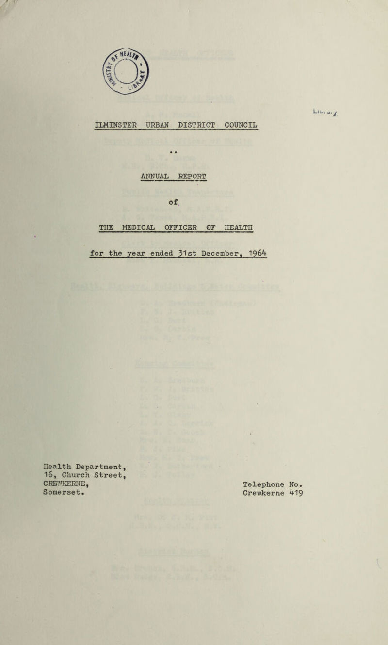 ILMINSTER URBAN DISTRICT COUNCIL ANNUAL REPORT Of. THE MEDICAL OFFICER OF HEALTH for the year ended 31st December, 196^ Health Department, 16, Church Street, CREVUvERNE, Somerset. Telephone No. Crewkerne 419