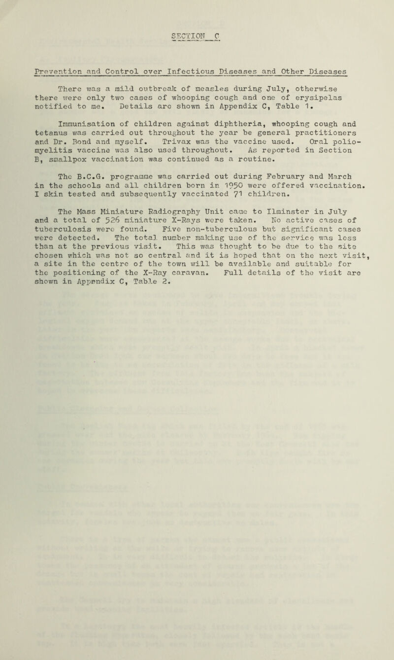 There v/as a mild outbreak of measles during July, otherwise there were only two cases of whooping cough and one of erysipelas notified to me. Details arc shown in Appendix C, Table 1. Immunisation of children against diphtheria, whooping cough and tetanus v/as carried out throughout the year be general practitioners and Dr. Bond and myself. Trivax was the vaccine used. Oral polio- myelitis vaccine was also used throughout. As reported in Section B, smallpox vacc5-nation was continued as a routine. The B.C.G. programme was carried out during February and March in the schools and all children born in 1950 were offered vaccination I skin tested and subsequently vaccinated children. The Mass Miniature Radiography Unit came to Ilminster in July and a total of 526 miniature X-Rays v;ere taken. No active cases of tuberculosis v/erc found. Five non-tuberculous but significant cases v/ere detected. The total number making use of the service was loss than at the previous visit. This was thought to be due to the site chosen which was not so central and it is hoped that on the next visi a site in the centre of the town will be available and suitable for the positioning of the X-Ray caravan. Full details of the visit are shov;n in Appendix C, Table 2,