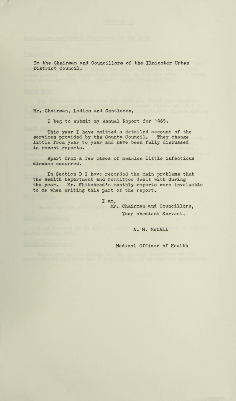 To the Chairman and Councillors of the Ilminster Urban District Council. Mr. Chairman, Ladies and Gentlemen, I beg to submit my Annual Report for 'I965* This year I have omitted a detailed account of the services provided by the County Council. They change little from year to year and have been fully discussed in recent reports. Apart from a few cases of measles little infectious disease occurred. In Section D I have recorded the main problems that the Health Department and Committee dealt with during the year. Mr. Whitehead’s monthly reports were invaluable to me when writing this part of the report. I am, Mr. Chairman and Councillors, Your obedient Servant, A, M. MeCALL Medical Officer of Health